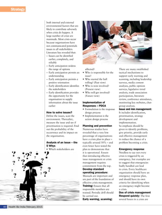 Strategy
Health Biz India February 201540
both internal and external
environmental factors that are
likely to contribute adversely
when crisis do happen. A
large number of crisis are
manmade. Most crisis occur
because organisations have
not communicated potentials
issues to all stakeholders.
Literature has revealed that:
–	 Issues can be identified
earlier, completely, and
reliably
–	 Early anticipation widens
the range of options
–	 Early anticipation permits an
understanding
–	 Early anticipation permits a
positive orientation
–	 Early identification identifies
the stakeholders
–	 Early identification provides
the opportunity for the
organisation to supply
information about the issue
earlier
How to solve issues?
Define the issues, scan the
environment. Thereafter,
measure the issue and see if
prioritisation is required. Find
out the probability of the
occurrence and its impact on
the organisation.
Analysis of an issue – the
5 Whys
•	 Which stakeholders are
affected?
•	 Who is responsible for the
issue?
•	 Who started the ball
rolling? (Past view)
•	 Who is now involved?
(Present view)
•	 Who will get involved?
(Future view)
Implementation of
Responses – PDCA
•	 Formulation is the response
design process
•	 Implementation is the
action design process
Planning and prevention
Numerous studies have
revealed that a very low
percentage of organisations
have a crisis plan in place –
typically around 50% – and
even fewer have tested the
plan to demonstrate that
it is operational. Ensure
that introducing effective
issue management or crisis
management requires
commitment from the top.
Develop standard
operating procedure:
Manuals are important and
are part of the foundation of
effective crisis management.
Training: Ensure that all
responsible members are
trained. Periodic drill should
be carried out.
Early warning, scanning:
There are many established
tactical mechanisms to
support early warning and
scanning, including leadership
surveys, media content
analyses, public opinion
surveys, legislative trend
analysis, trade association
participation, literature
review, conference attendance,
monitoring key websites, chat-
group analysis.
Issue and risk management:
It includes identification,
prioritisation, strategy
development and
implementation.
So emphasis should be
given to identify problems,
give priority, provide early
and effective management
to reduce the chance of a
problem becoming a crisis.
Emergency response
Needless to say not every
crisis is triggered by an
emergency, but examples are
to suggest that emergencies
badly handled can lead
to crisis. Every healthcare
organisation should have an
emergency response plan,
and should have its own
criteria for identifying when
an emergency might become
a crisis.
Dos of crisis management
Respond quickly: The first
several hours in a crisis are
 