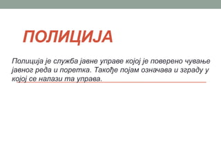 ПОЛИЦИЈА
Полиција је служба јавне управе којој је поверено чување
јавног реда и поретка. Такође појам означава и зграду у
којој се налази та управа.
 