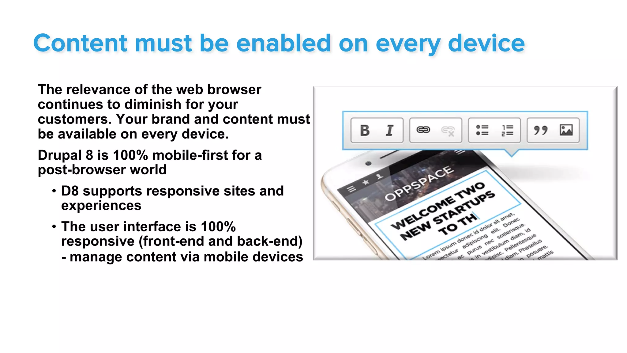 The relevance of the web browser
continues to diminish for your
customers. Your brand and content must
be available on every device.
Drupal 8 is 100% mobile-first for a
post-browser world
•  D8 supports responsive sites and
experiences
•  The user interface is 100%
responsive (front-end and back-end)
- manage content via mobile devices
Content must be enabled on every device
 