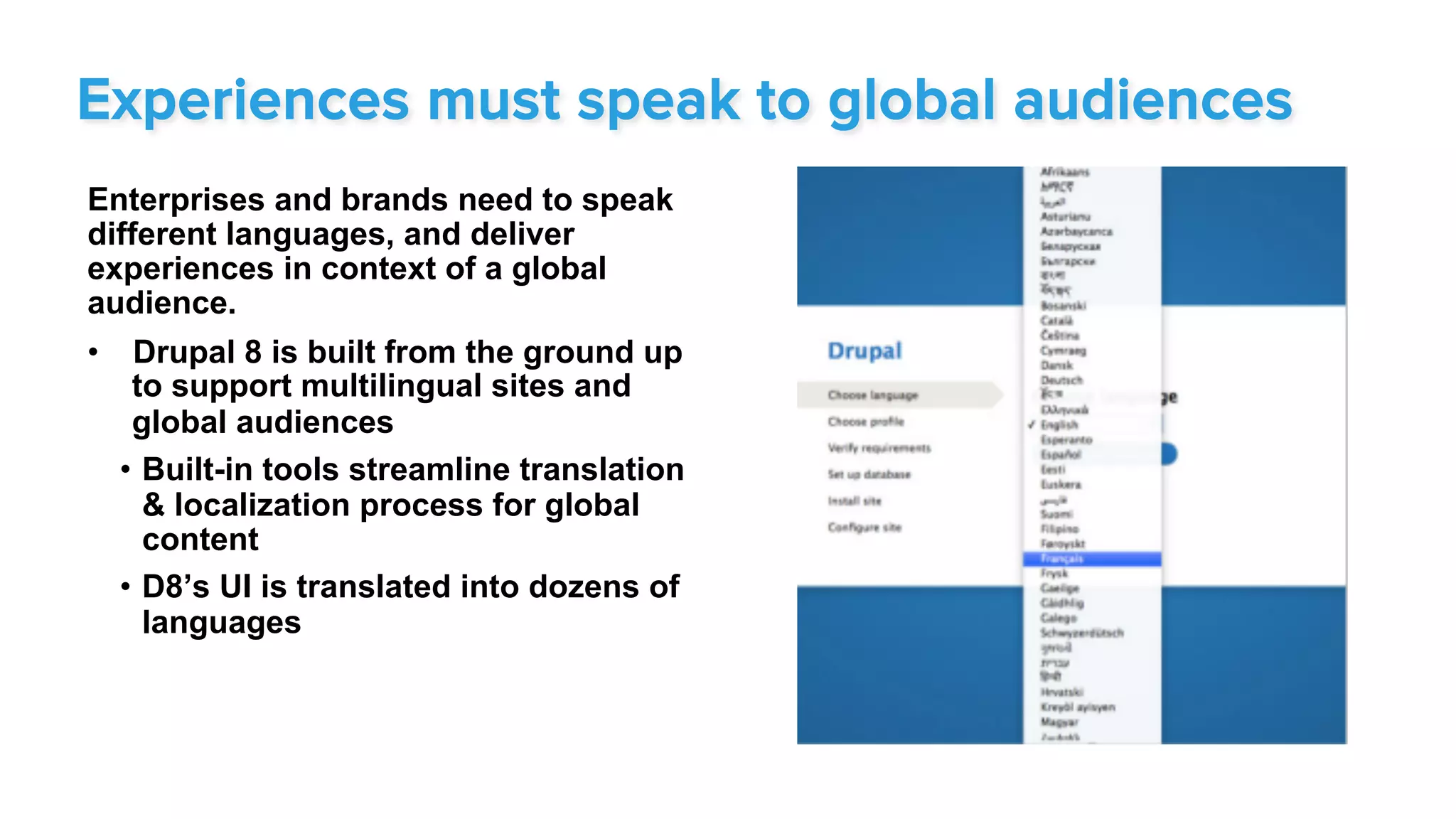 Enterprises and brands need to speak
different languages, and deliver
experiences in context of a global
audience.
•  Drupal 8 is built from the ground up
to support multilingual sites and
global audiences
•  Built-in tools streamline translation
& localization process for global
content
•  D8’s UI is translated into dozens of
languages
Experiences must speak to global audiences
 