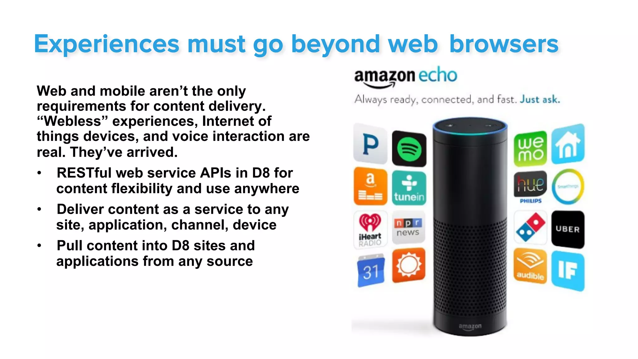 Web and mobile aren’t the only
requirements for content delivery.
“Webless” experiences, Internet of
things devices, and voice interaction are
real. They’ve arrived.
•  RESTful web service APIs in D8 for
content flexibility and use anywhere
•  Deliver content as a service to any
site, application, channel, device
•  Pull content into D8 sites and
applications from any source
Experiences must go beyond web browsers
 