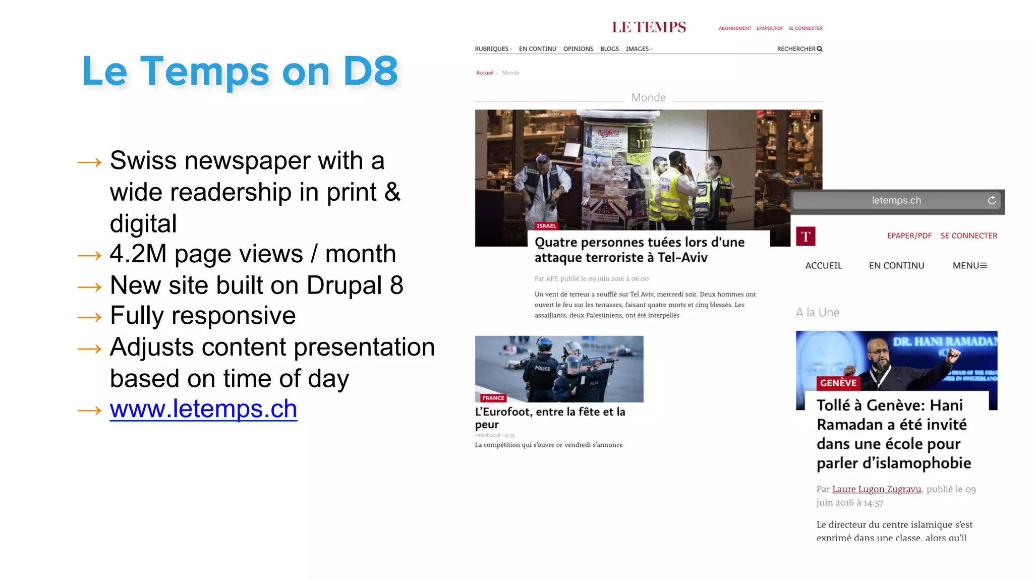 → Swiss newspaper with a
wide readership in print &
digital
→ 4.2M page views / month
→ New site built on Drupal 8
→ Fully responsive
→ Adjusts content presentation
based on time of day
→ www.letemps.ch
Le Temps on D8
 