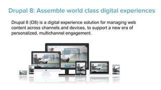 Drupal 8 (D8) is a digital experience solution for managing web
content across channels and devices, to support a new era of
personalized, multichannel engagement.



Drupal 8: Assemble world class digital experiences
 