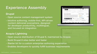 Experience Assembly!
Drupal
– Open source content management system!
– Intuitive authoring, mobile-ﬁrst, API-driven !
content delivered everywhere, designed !
for developer productivity, multilingual, !
and focused on integration!
!
Acquia Lightning
– Open source distribution of Drupal 8, maintained by Acquia!
– Build Drupal 8 sites better and faster!
– Starter kit for a custom enterprise authoring experience!
– Enables developers to quickly fulﬁll business requirements!
!
!©2016 Acquia Inc. — Conﬁdential and Proprietary
 