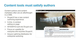 Content authors and content
marketers often are an afterthought
in a CMS.
•  Drupal 8 has a new content
authoring experience
•  In-line, in-context
editing on page
•  WYSIWYG built into Drupal core
•  Focus on usability for
everyone who touches Drupal 8
•  Acquia Lightning distribution for
enterprise authoring
Content tools must satisfy authors
 