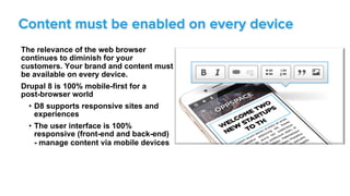 The relevance of the web browser
continues to diminish for your
customers. Your brand and content must
be available on every device.
Drupal 8 is 100% mobile-first for a
post-browser world
•  D8 supports responsive sites and
experiences
•  The user interface is 100%
responsive (front-end and back-end)
- manage content via mobile devices
Content must be enabled on every device
 