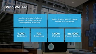 4,000+ !
Customers!
Who We Are
Leading provider of cloud-
based, digital experience
management solutions!
HQ in Boston with 13 global !
ofﬁces in 7 countries!
720 !
Employees!
1,600+ !
Partners!
Inc.5000 !
Fastest Growing!
 
