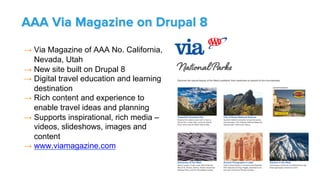 → Via Magazine of AAA No. California,
Nevada, Utah
→ New site built on Drupal 8
→ Digital travel education and learning
destination
→ Rich content and experience to
enable travel ideas and planning
→ Supports inspirational, rich media –
videos, slideshows, images and
content
→ www.viamagazine.com
AAA Via Magazine on Drupal 8
 