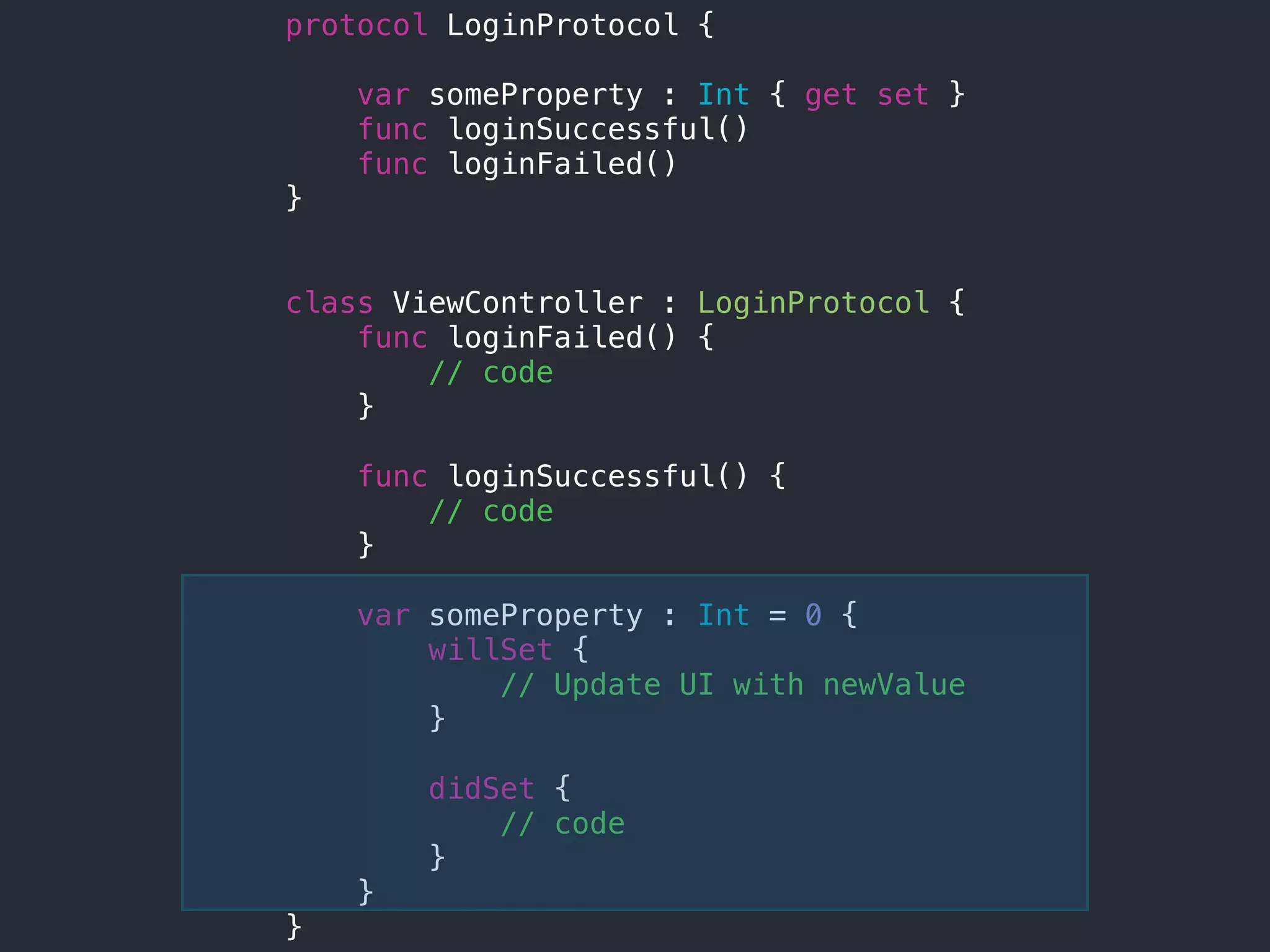 protocol LoginProtocol {
var someProperty : Int { get set }
func loginSuccessful()
func loginFailed()
}
class ViewController : LoginProtocol {
func loginFailed() {
// code
}
func loginSuccessful() {
// code
}
var someProperty : Int = 0 {
willSet {
// Update UI with newValue
}
didSet {
// code
}
}
}
 