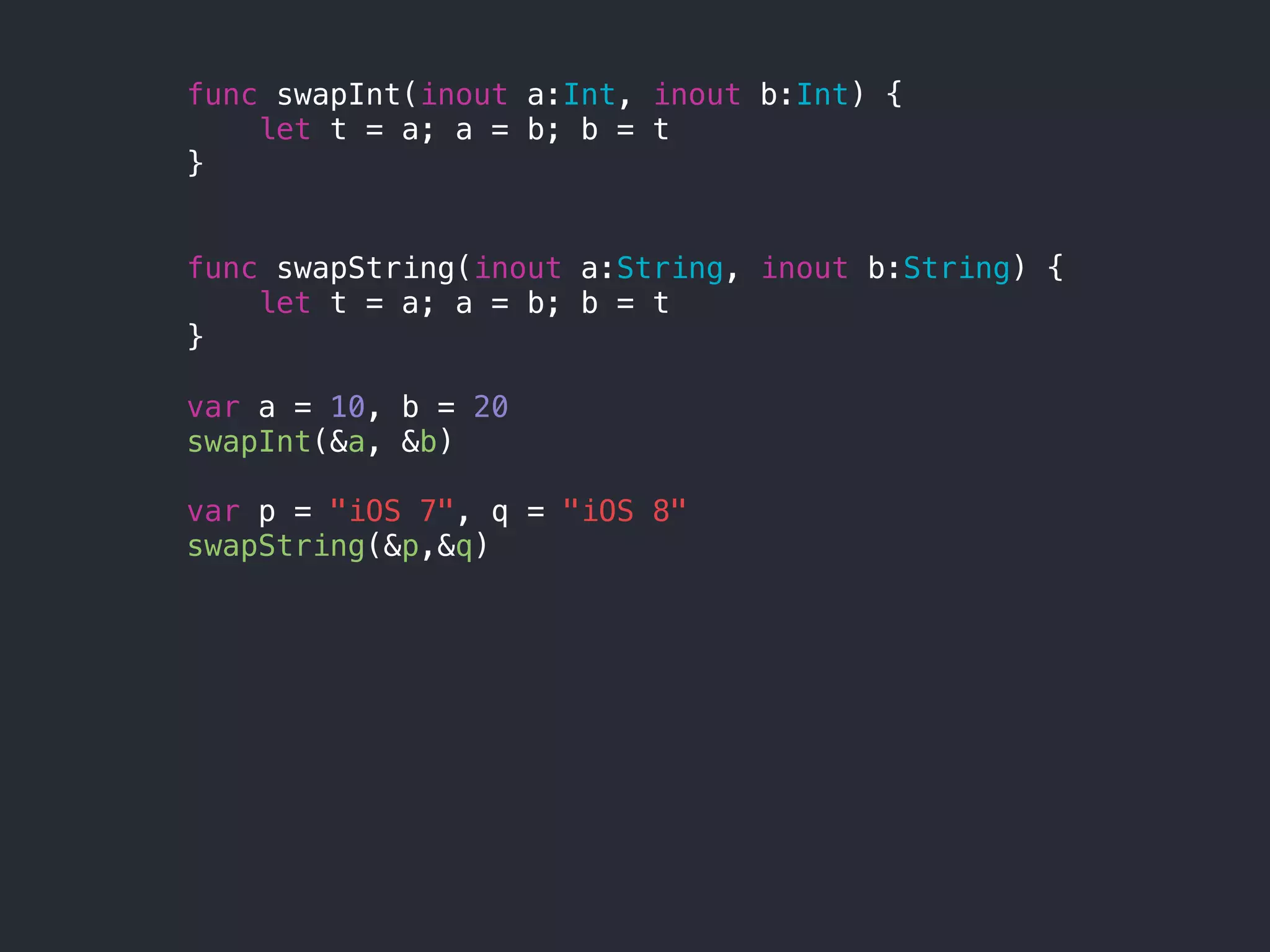 func swapInt(inout a:Int, inout b:Int) {
let t = a; a = b; b = t
}
func swapString(inout a:String, inout b:String) {
let t = a; a = b; b = t
}
var a = 10, b = 20
swapInt(&a, &b)
var p = "iOS 7", q = "iOS 8"
swapString(&p,&q)
 