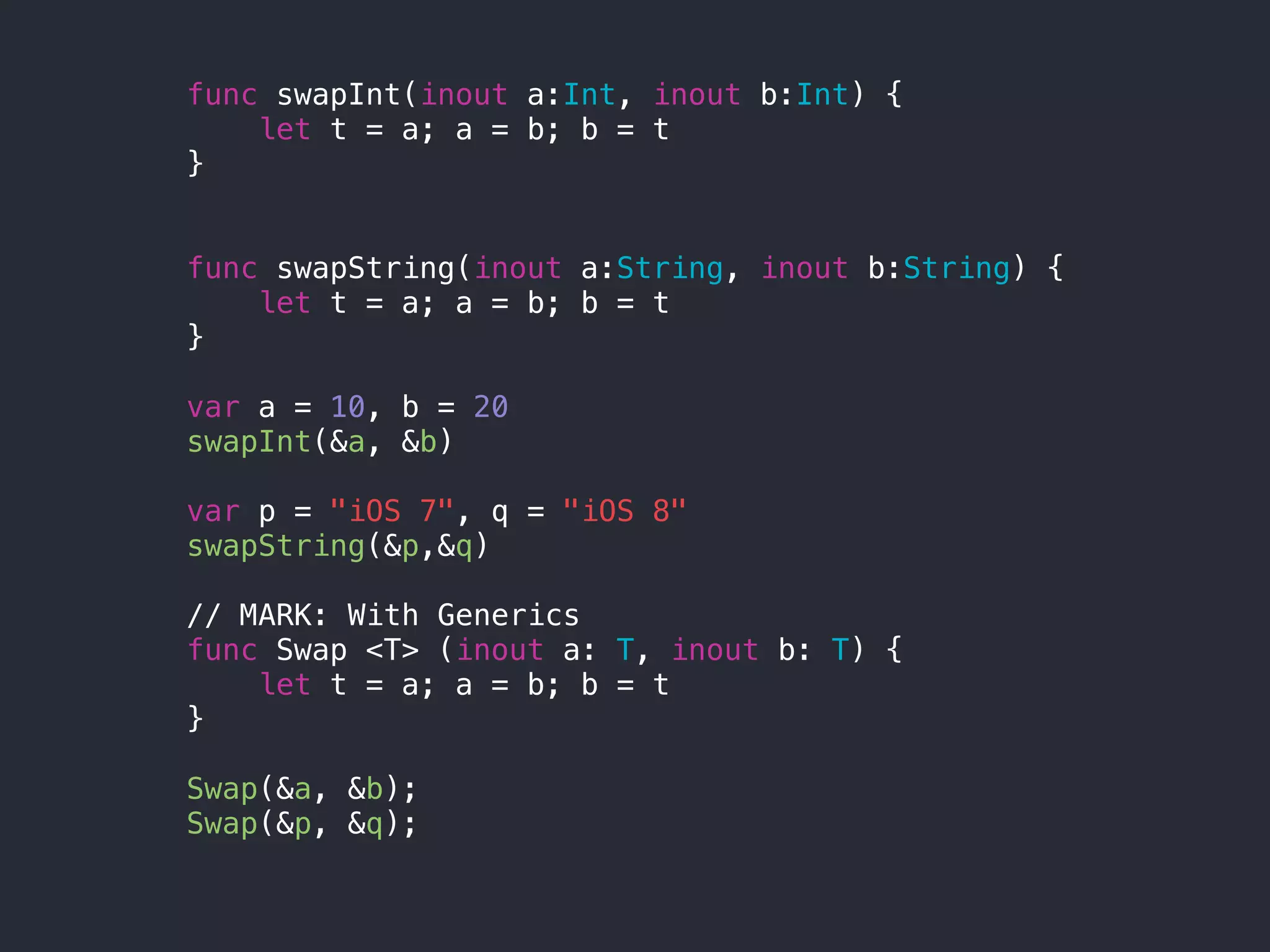 func swapInt(inout a:Int, inout b:Int) {
let t = a; a = b; b = t
}
func swapString(inout a:String, inout b:String) {
let t = a; a = b; b = t
}
var a = 10, b = 20
swapInt(&a, &b)
var p = "iOS 7", q = "iOS 8"
swapString(&p,&q)
// MARK: With Generics
func Swap <T> (inout a: T, inout b: T) {
let t = a; a = b; b = t
}
Swap(&a, &b);
Swap(&p, &q);
 
