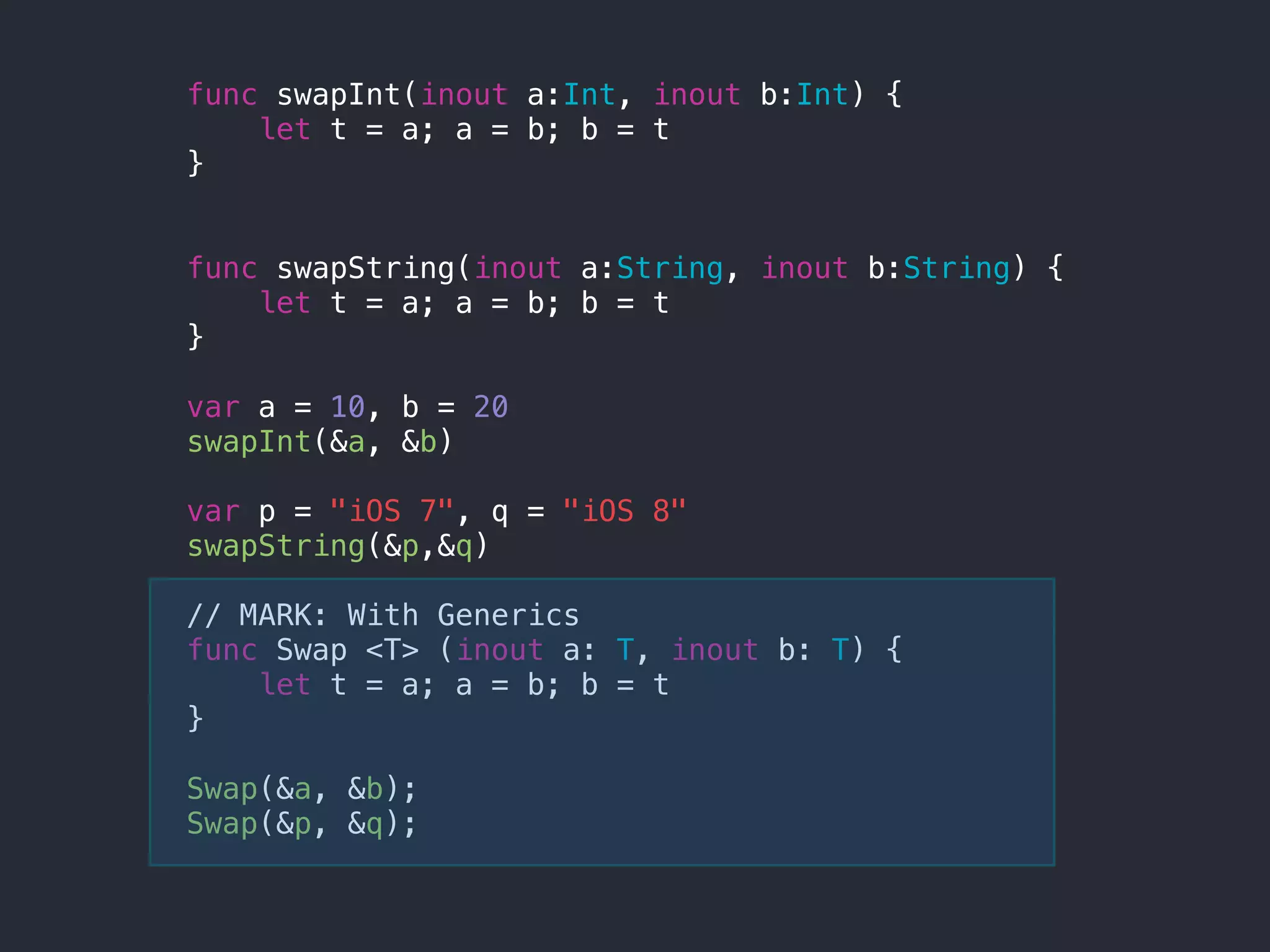 func swapInt(inout a:Int, inout b:Int) {
let t = a; a = b; b = t
}
func swapString(inout a:String, inout b:String) {
let t = a; a = b; b = t
}
var a = 10, b = 20
swapInt(&a, &b)
var p = "iOS 7", q = "iOS 8"
swapString(&p,&q)
// MARK: With Generics
func Swap <T> (inout a: T, inout b: T) {
let t = a; a = b; b = t
}
Swap(&a, &b);
Swap(&p, &q);
 
