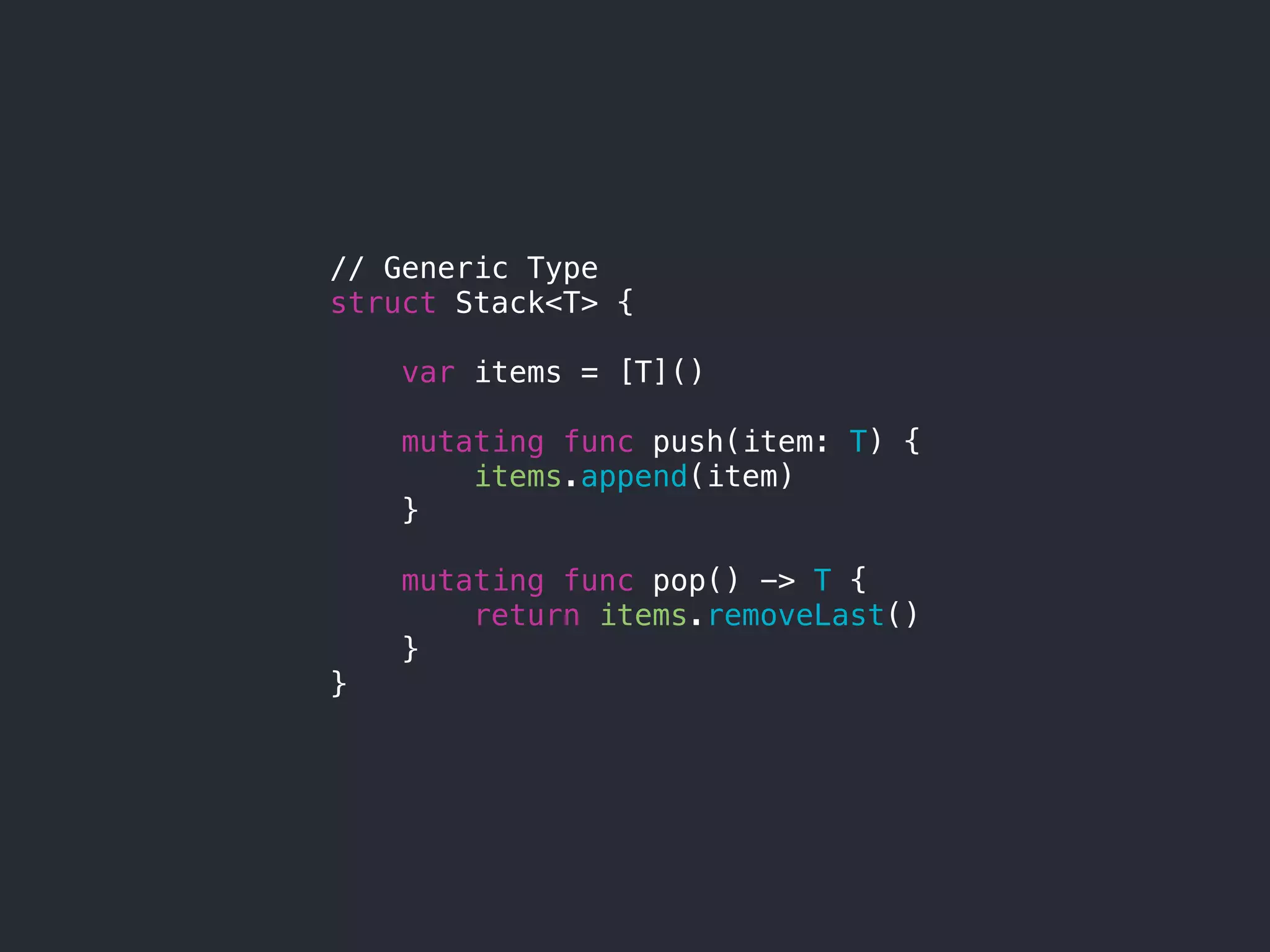 // Generic Type
struct Stack<T> {
var items = [T]()
mutating func push(item: T) {
items.append(item)
}
mutating func pop() -> T {
return items.removeLast()
}
}
 