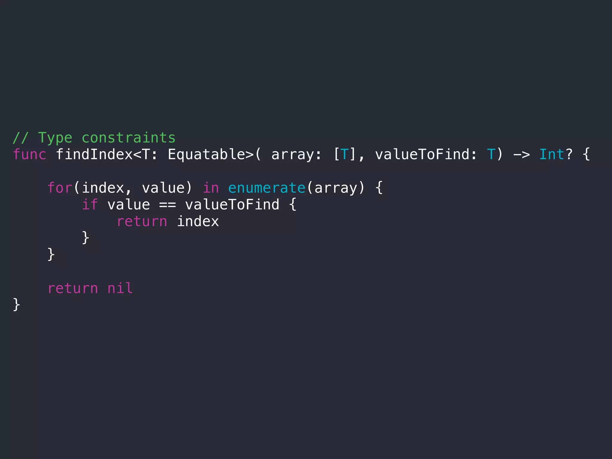 // Type constraints
func findIndex<T: Equatable>( array: [T], valueToFind: T) -> Int? {
for(index, value) in enumerate(array) {
if value == valueToFind {
return index
}
}
return nil
}
 
