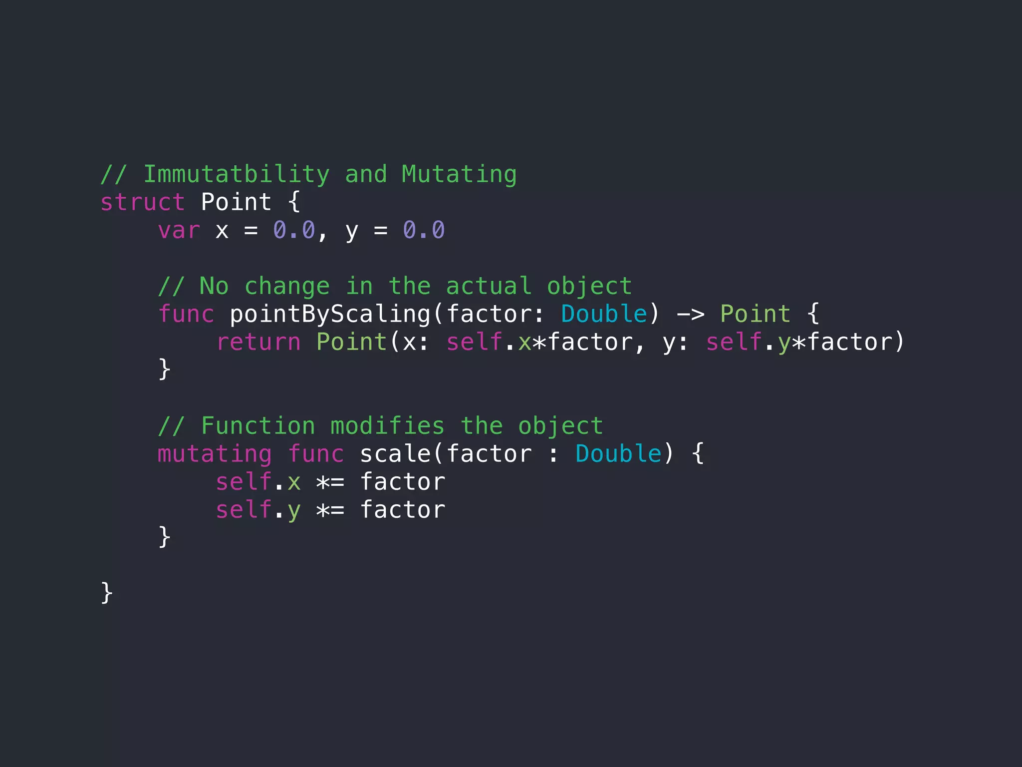 // Immutatbility and Mutating
struct Point {
var x = 0.0, y = 0.0
// No change in the actual object
func pointByScaling(factor: Double) -> Point {
return Point(x: self.x*factor, y: self.y*factor)
}
// Function modifies the object
mutating func scale(factor : Double) {
self.x *= factor
self.y *= factor
}
}
 