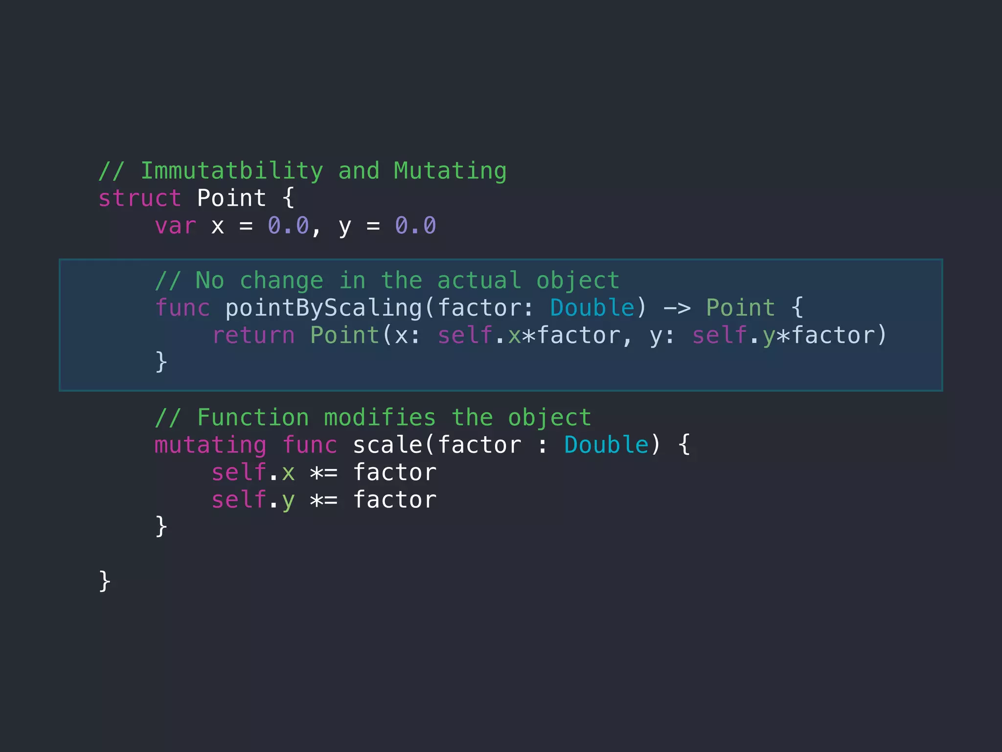 // Immutatbility and Mutating
struct Point {
var x = 0.0, y = 0.0
// No change in the actual object
func pointByScaling(factor: Double) -> Point {
return Point(x: self.x*factor, y: self.y*factor)
}
// Function modifies the object
mutating func scale(factor : Double) {
self.x *= factor
self.y *= factor
}
}
 