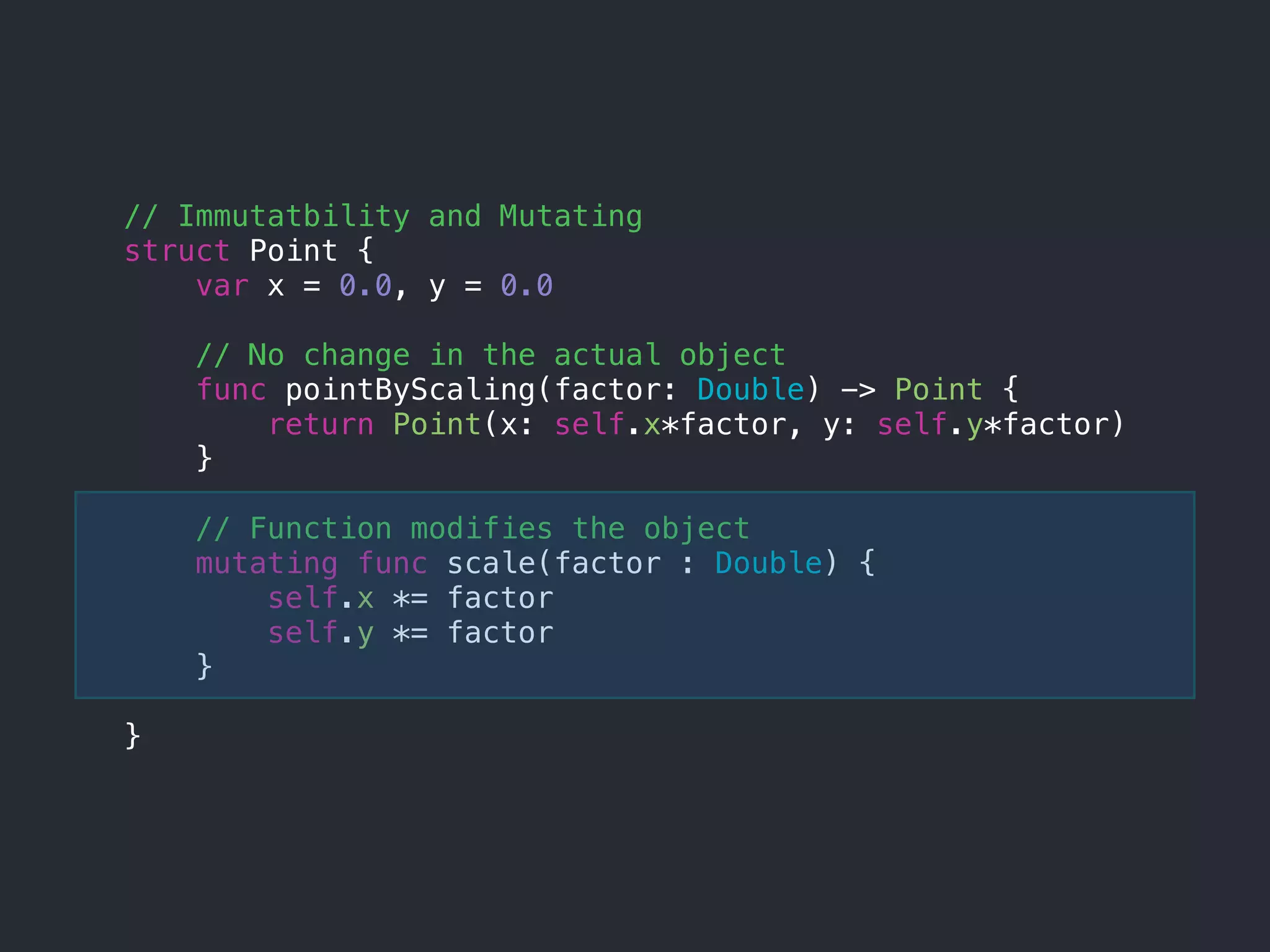 // Immutatbility and Mutating
struct Point {
var x = 0.0, y = 0.0
// No change in the actual object
func pointByScaling(factor: Double) -> Point {
return Point(x: self.x*factor, y: self.y*factor)
}
// Function modifies the object
mutating func scale(factor : Double) {
self.x *= factor
self.y *= factor
}
}
 