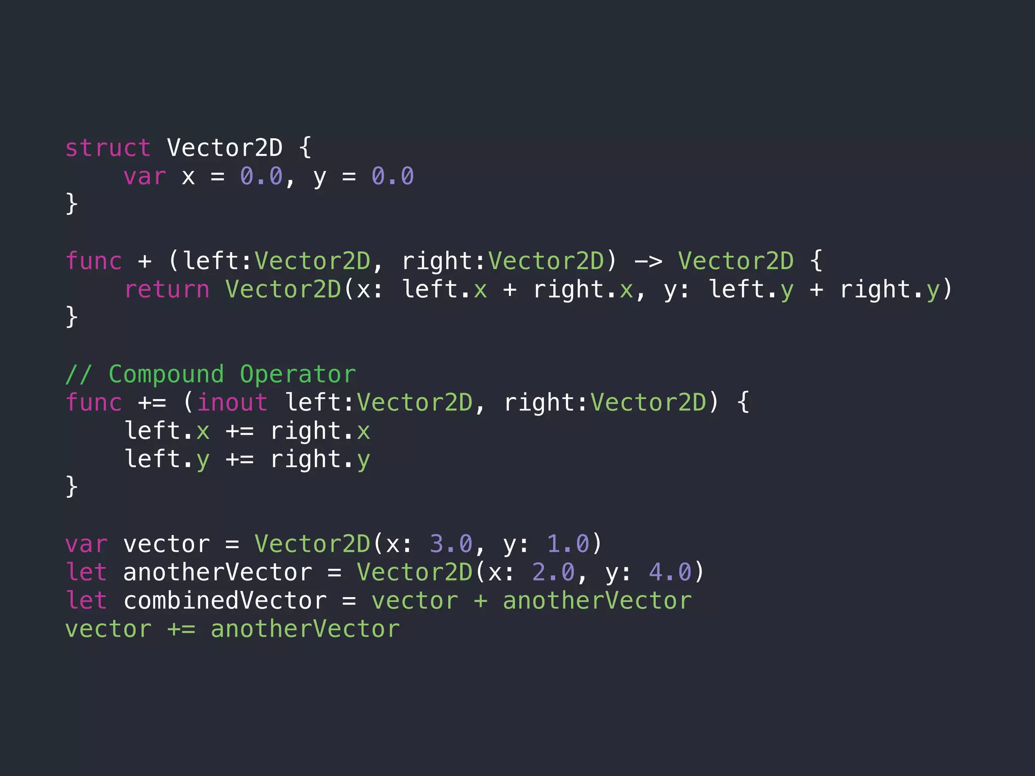 struct Vector2D {
var x = 0.0, y = 0.0
}
func + (left:Vector2D, right:Vector2D) -> Vector2D {
return Vector2D(x: left.x + right.x, y: left.y + right.y)
}
// Compound Operator
func += (inout left:Vector2D, right:Vector2D) {
left.x += right.x
left.y += right.y
}
var vector = Vector2D(x: 3.0, y: 1.0)
let anotherVector = Vector2D(x: 2.0, y: 4.0)
let combinedVector = vector + anotherVector
vector += anotherVector
 