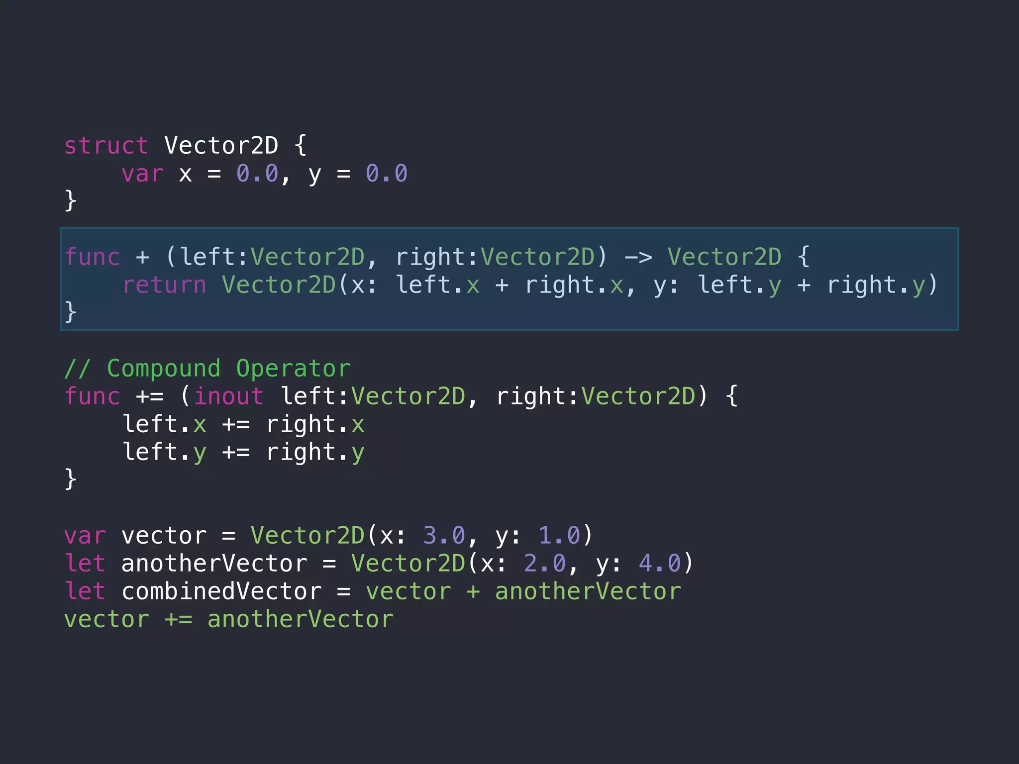struct Vector2D {
var x = 0.0, y = 0.0
}
func + (left:Vector2D, right:Vector2D) -> Vector2D {
return Vector2D(x: left.x + right.x, y: left.y + right.y)
}
// Compound Operator
func += (inout left:Vector2D, right:Vector2D) {
left.x += right.x
left.y += right.y
}
var vector = Vector2D(x: 3.0, y: 1.0)
let anotherVector = Vector2D(x: 2.0, y: 4.0)
let combinedVector = vector + anotherVector
vector += anotherVector
 