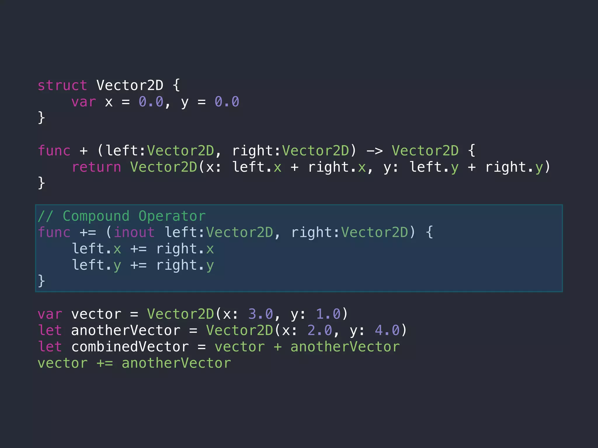 struct Vector2D {
var x = 0.0, y = 0.0
}
func + (left:Vector2D, right:Vector2D) -> Vector2D {
return Vector2D(x: left.x + right.x, y: left.y + right.y)
}
// Compound Operator
func += (inout left:Vector2D, right:Vector2D) {
left.x += right.x
left.y += right.y
}
var vector = Vector2D(x: 3.0, y: 1.0)
let anotherVector = Vector2D(x: 2.0, y: 4.0)
let combinedVector = vector + anotherVector
vector += anotherVector
 