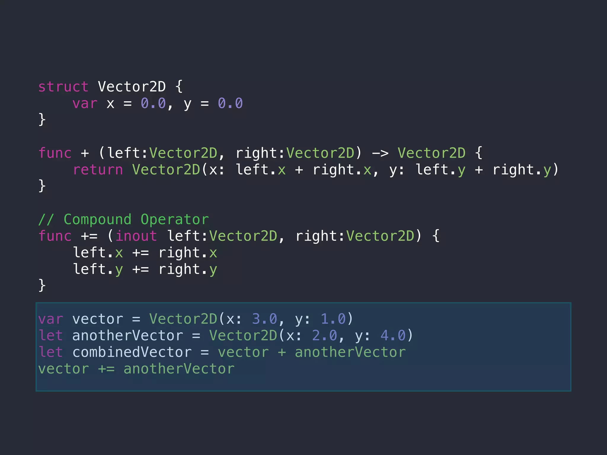 struct Vector2D {
var x = 0.0, y = 0.0
}
func + (left:Vector2D, right:Vector2D) -> Vector2D {
return Vector2D(x: left.x + right.x, y: left.y + right.y)
}
// Compound Operator
func += (inout left:Vector2D, right:Vector2D) {
left.x += right.x
left.y += right.y
}
var vector = Vector2D(x: 3.0, y: 1.0)
let anotherVector = Vector2D(x: 2.0, y: 4.0)
let combinedVector = vector + anotherVector
vector += anotherVector
 
