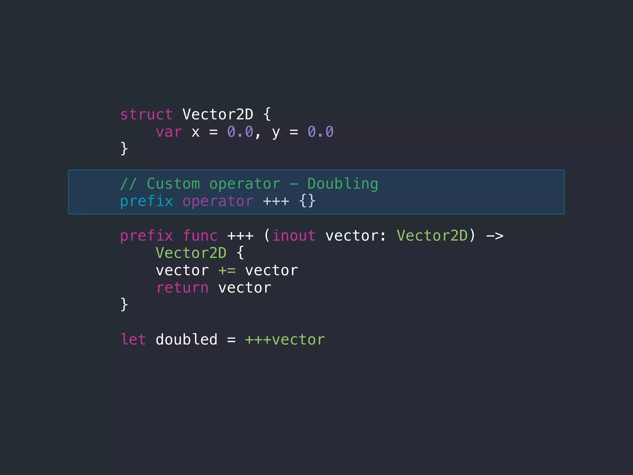 struct Vector2D {
var x = 0.0, y = 0.0
}
// Custom operator - Doubling
prefix operator +++ {}
prefix func +++ (inout vector: Vector2D) ->
Vector2D {
vector += vector
return vector
}
let doubled = +++vector
 