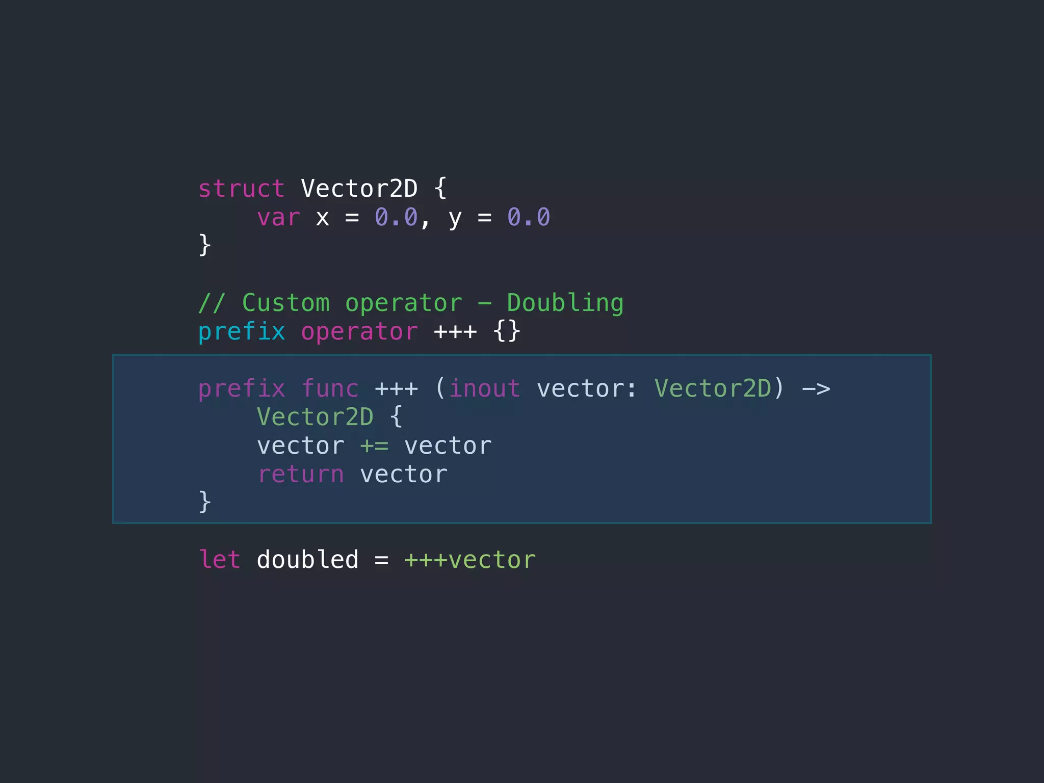 struct Vector2D {
var x = 0.0, y = 0.0
}
// Custom operator - Doubling
prefix operator +++ {}
prefix func +++ (inout vector: Vector2D) ->
Vector2D {
vector += vector
return vector
}
let doubled = +++vector
 
