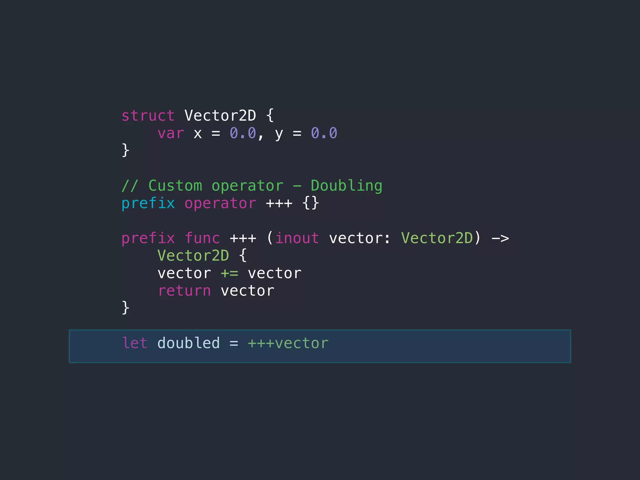 struct Vector2D {
var x = 0.0, y = 0.0
}
// Custom operator - Doubling
prefix operator +++ {}
prefix func +++ (inout vector: Vector2D) ->
Vector2D {
vector += vector
return vector
}
let doubled = +++vector
 