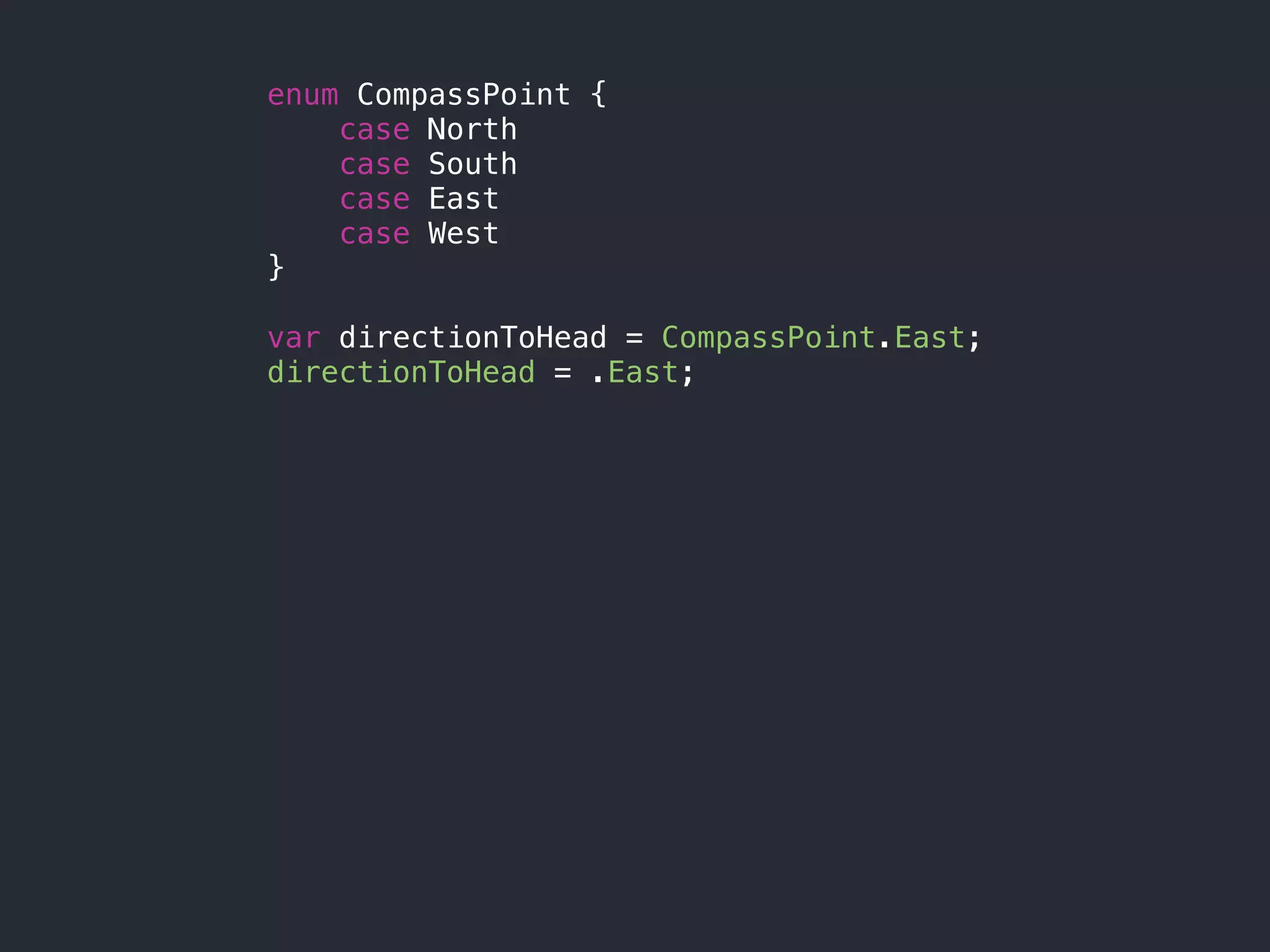 enum CompassPoint {
case North
case South
case East
case West
}
var directionToHead = CompassPoint.East;
directionToHead = .East;
 
