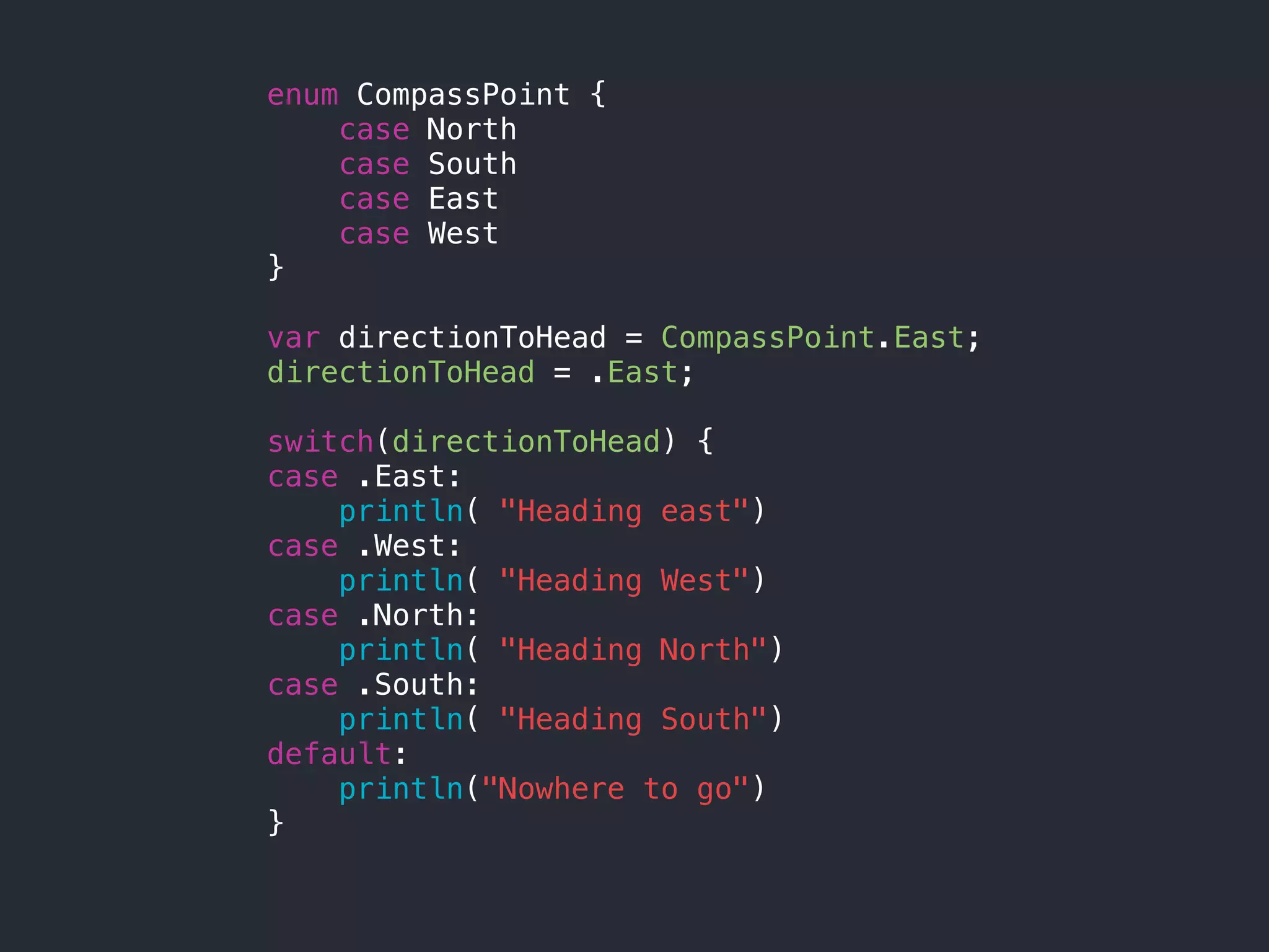 enum CompassPoint {
case North
case South
case East
case West
}
var directionToHead = CompassPoint.East;
directionToHead = .East;
switch(directionToHead) {
case .East:
println( "Heading east")
case .West:
println( "Heading West")
case .North:
println( "Heading North")
case .South:
println( "Heading South")
default:
println("Nowhere to go")
}
 