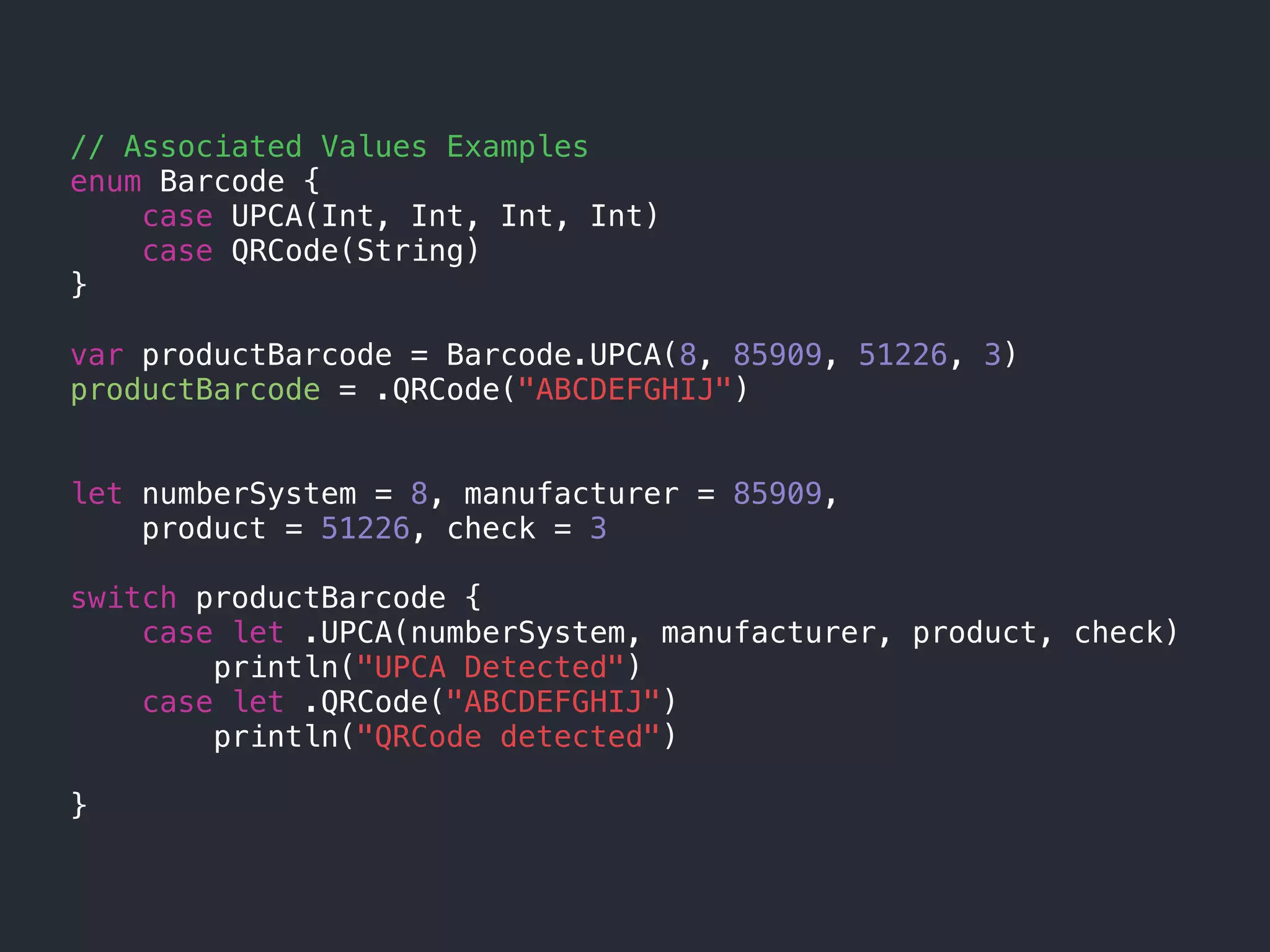 // Associated Values Examples
enum Barcode {
case UPCA(Int, Int, Int, Int)
case QRCode(String)
}
var productBarcode = Barcode.UPCA(8, 85909, 51226, 3)
productBarcode = .QRCode("ABCDEFGHIJ")
let numberSystem = 8, manufacturer = 85909,
product = 51226, check = 3
switch productBarcode {
case let .UPCA(numberSystem, manufacturer, product, check)
println("UPCA Detected")
case let .QRCode("ABCDEFGHIJ")
println("QRCode detected")
}
 