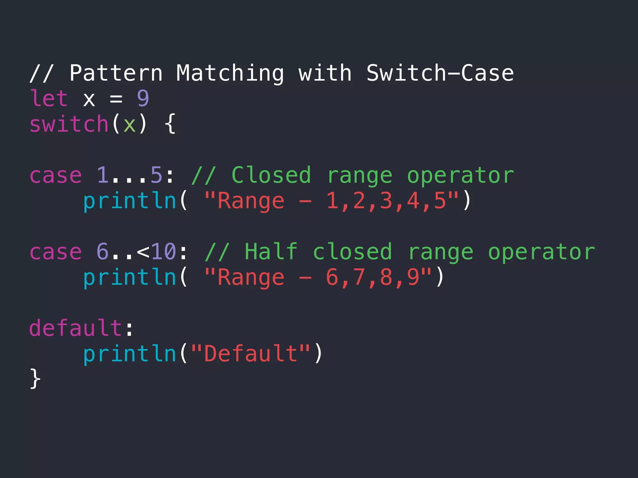 // Pattern Matching with Switch-Case
let x = 9
switch(x) {
case 1...5: // Closed range operator
println( "Range - 1,2,3,4,5")
case 6..<10: // Half closed range operator
println( "Range - 6,7,8,9")
default:
println("Default")
}
 