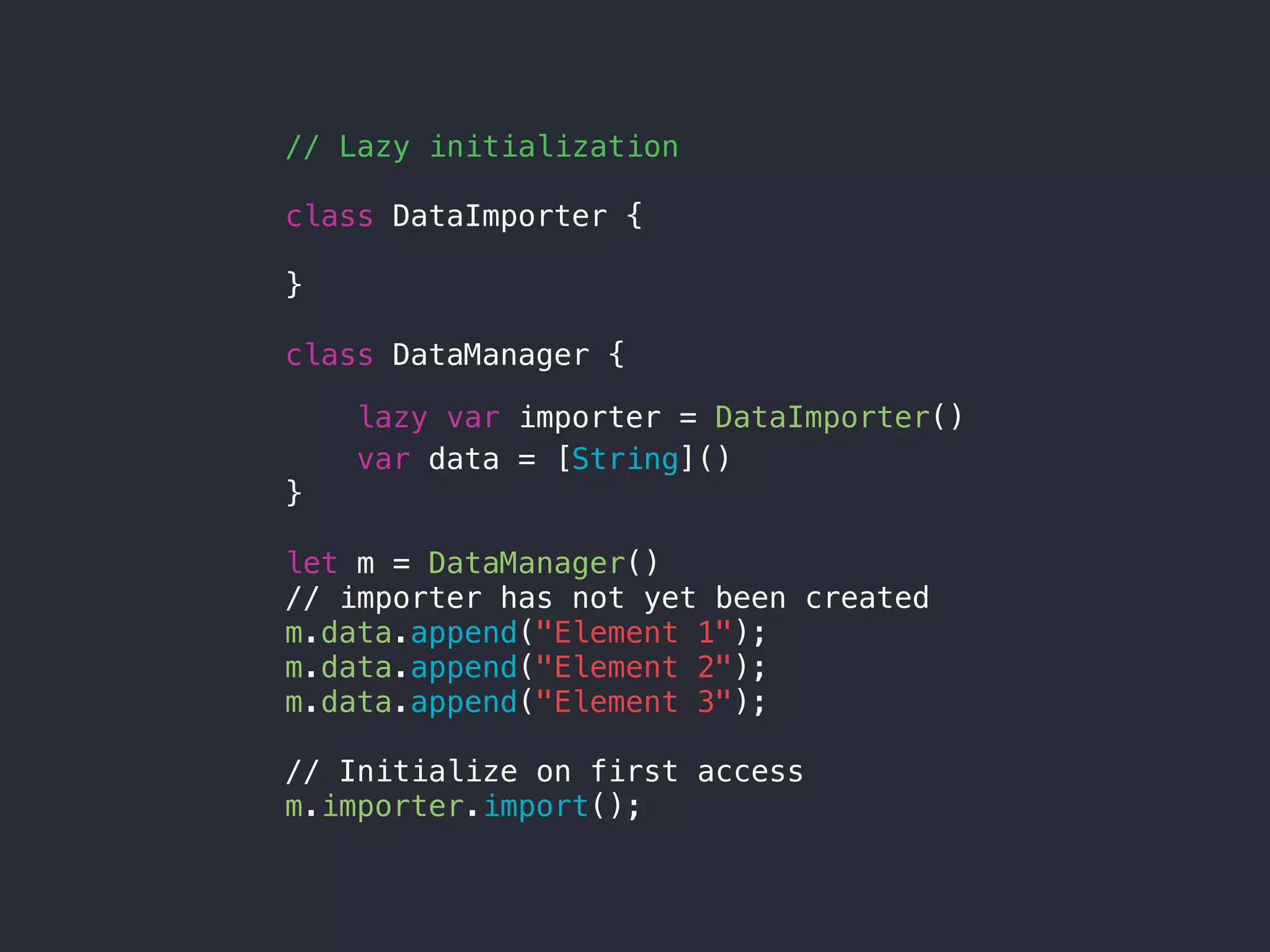 // Lazy initialization
class DataImporter {
}
class DataManager {
lazy var importer = DataImporter()
var data = [String]()
}
let m = DataManager()
// importer has not yet been created
m.data.append("Element 1");
m.data.append("Element 2");
m.data.append("Element 3");
// Initialize on first access
m.importer.import();
 