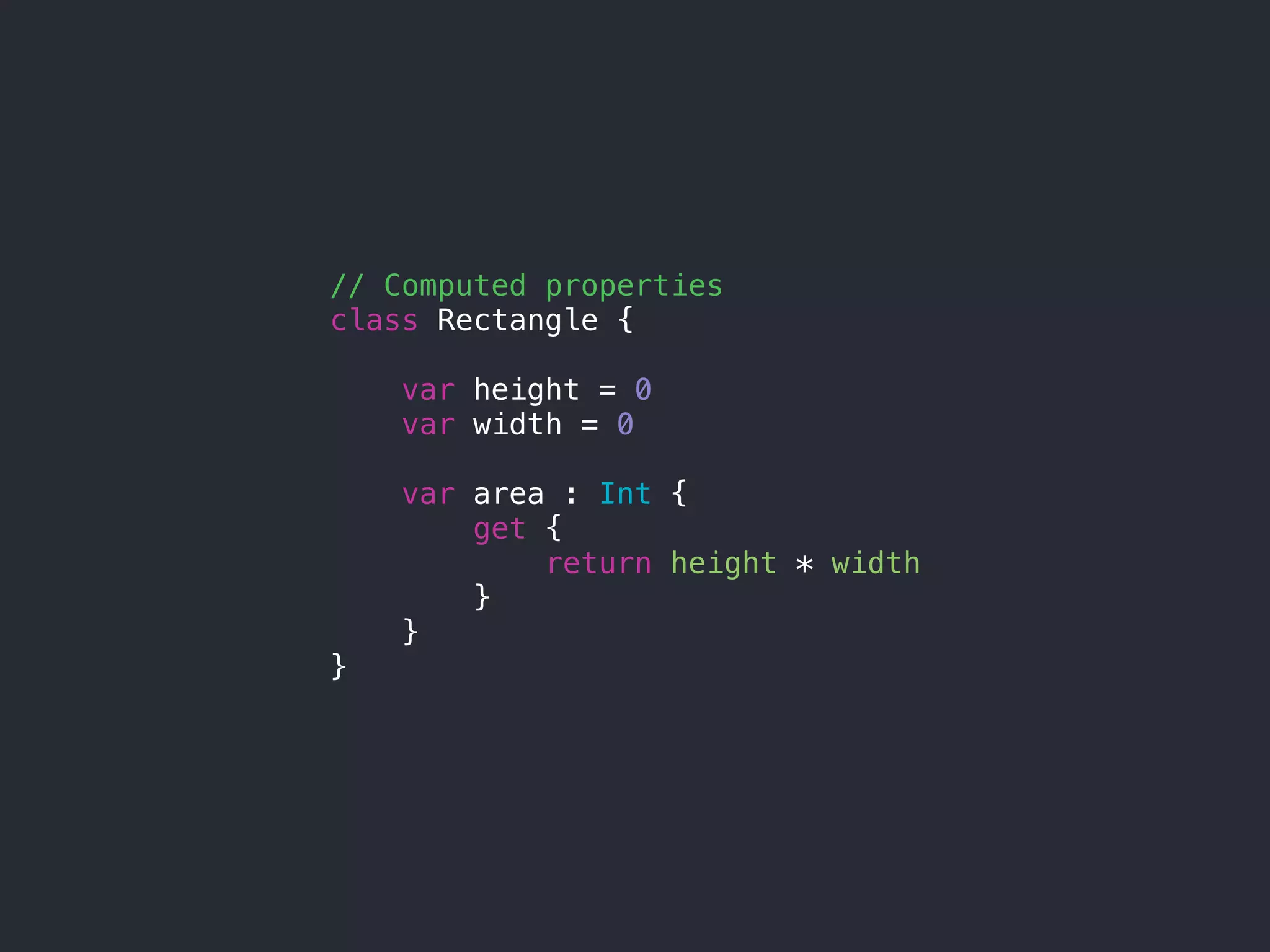 // Computed properties
class Rectangle {
var height = 0
var width = 0
var area : Int {
get {
return height * width
}
}
}
 