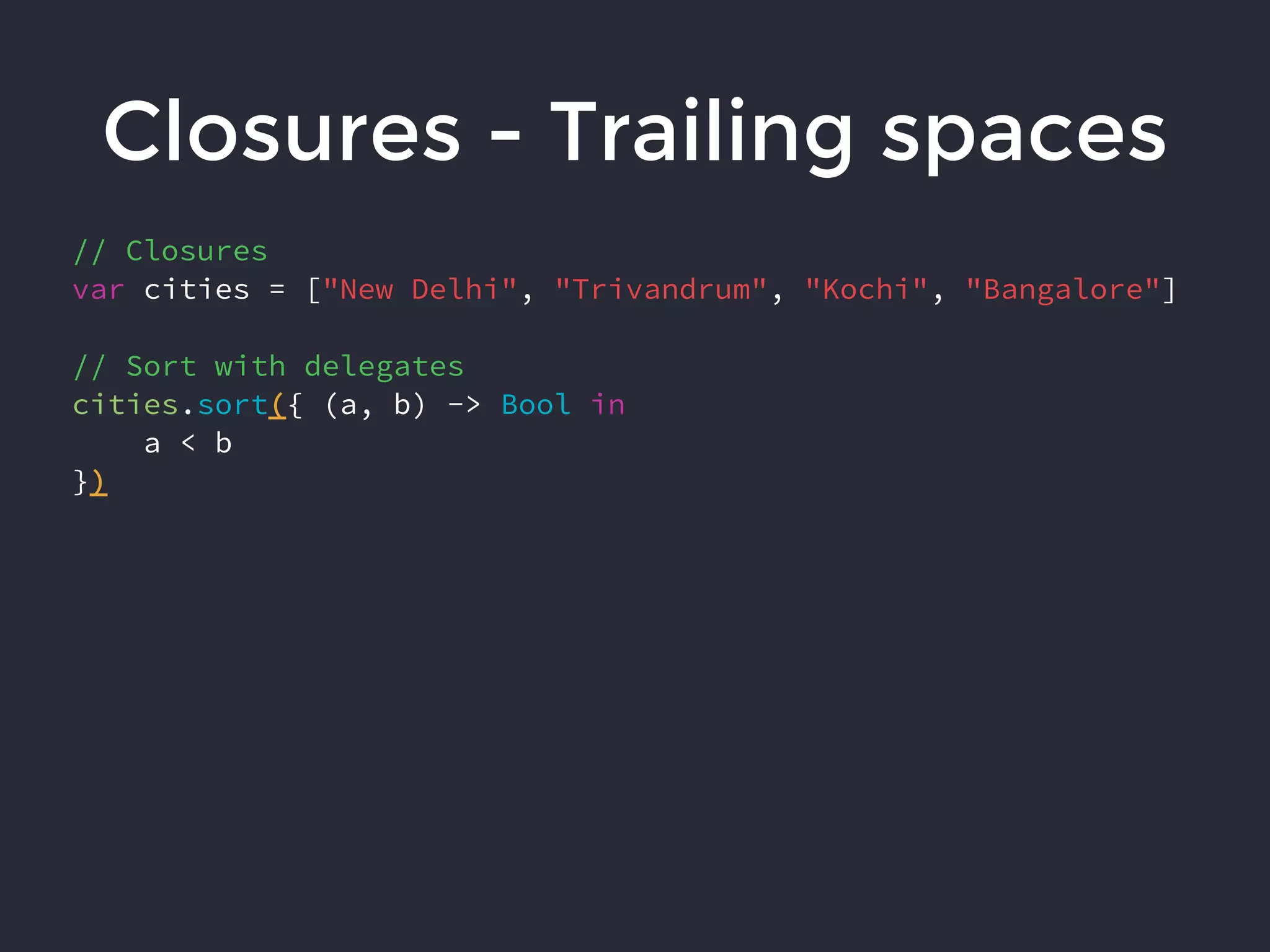 Closures - Trailing spaces
// Closures
var cities = ["New Delhi", "Trivandrum", "Kochi", "Bangalore"]
// Sort with delegates
cities.sort({ (a, b) -> Bool in
a < b
})
 