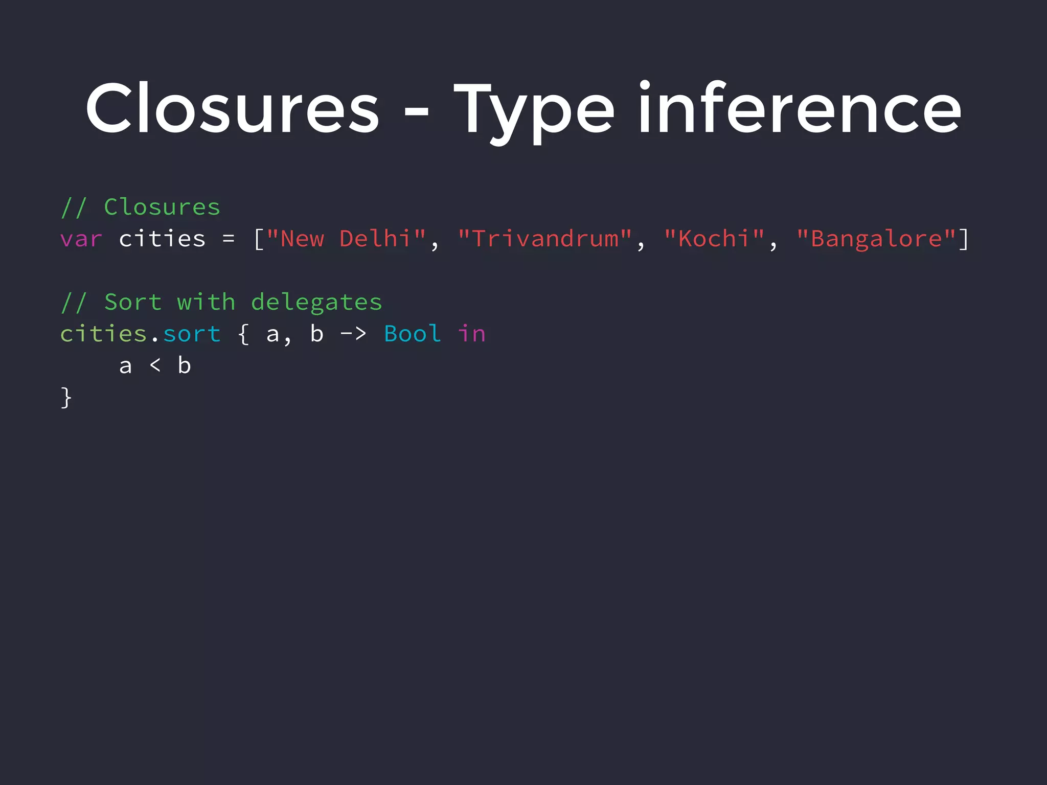 Closures - Type inference
// Closures
var cities = ["New Delhi", "Trivandrum", "Kochi", "Bangalore"]
// Sort with delegates
cities.sort { a, b -> Bool in
a < b
}
 