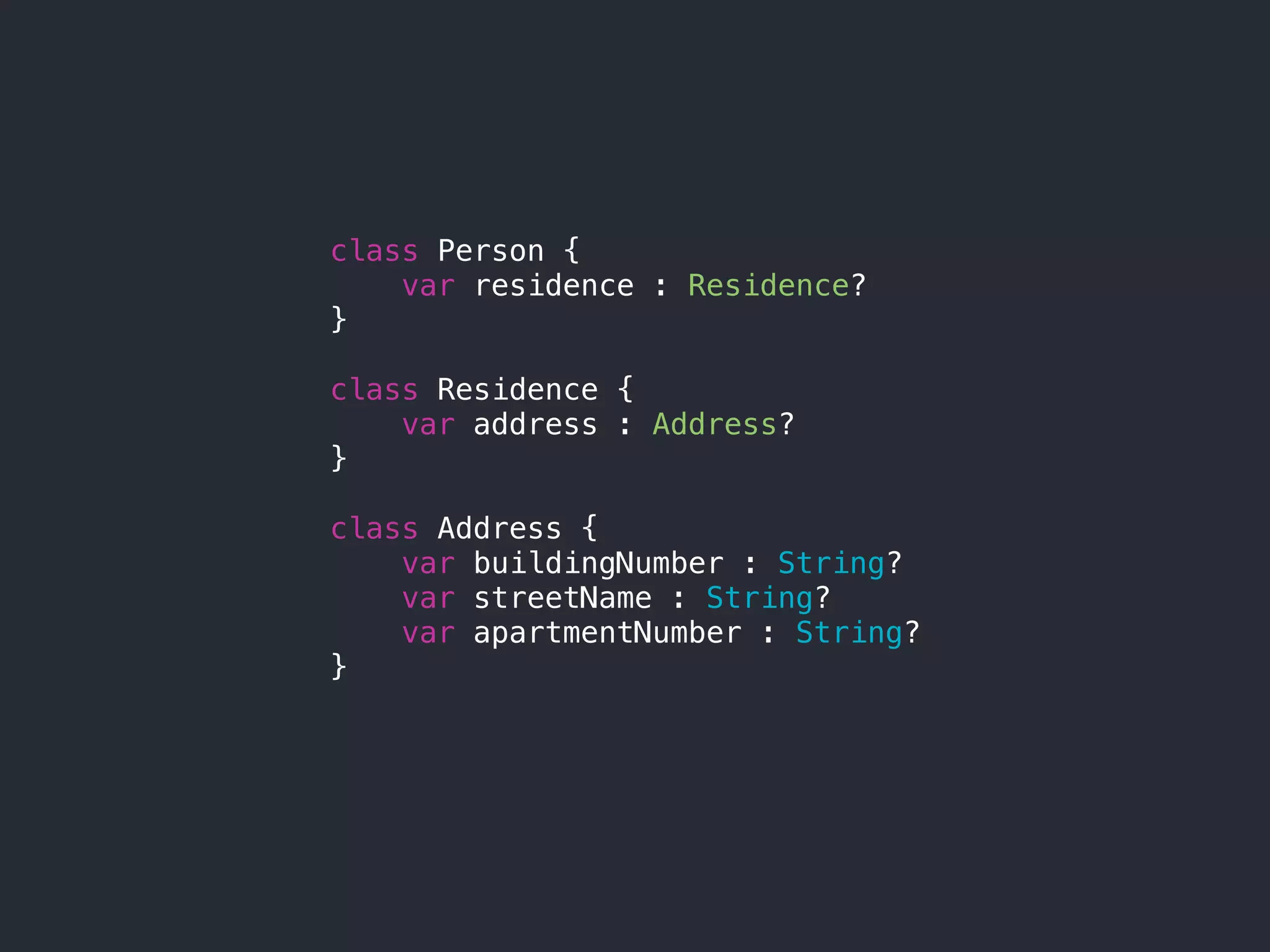 class Person {
var residence : Residence?
}
class Residence {
var address : Address?
}
class Address {
var buildingNumber : String?
var streetName : String?
var apartmentNumber : String?
}
 