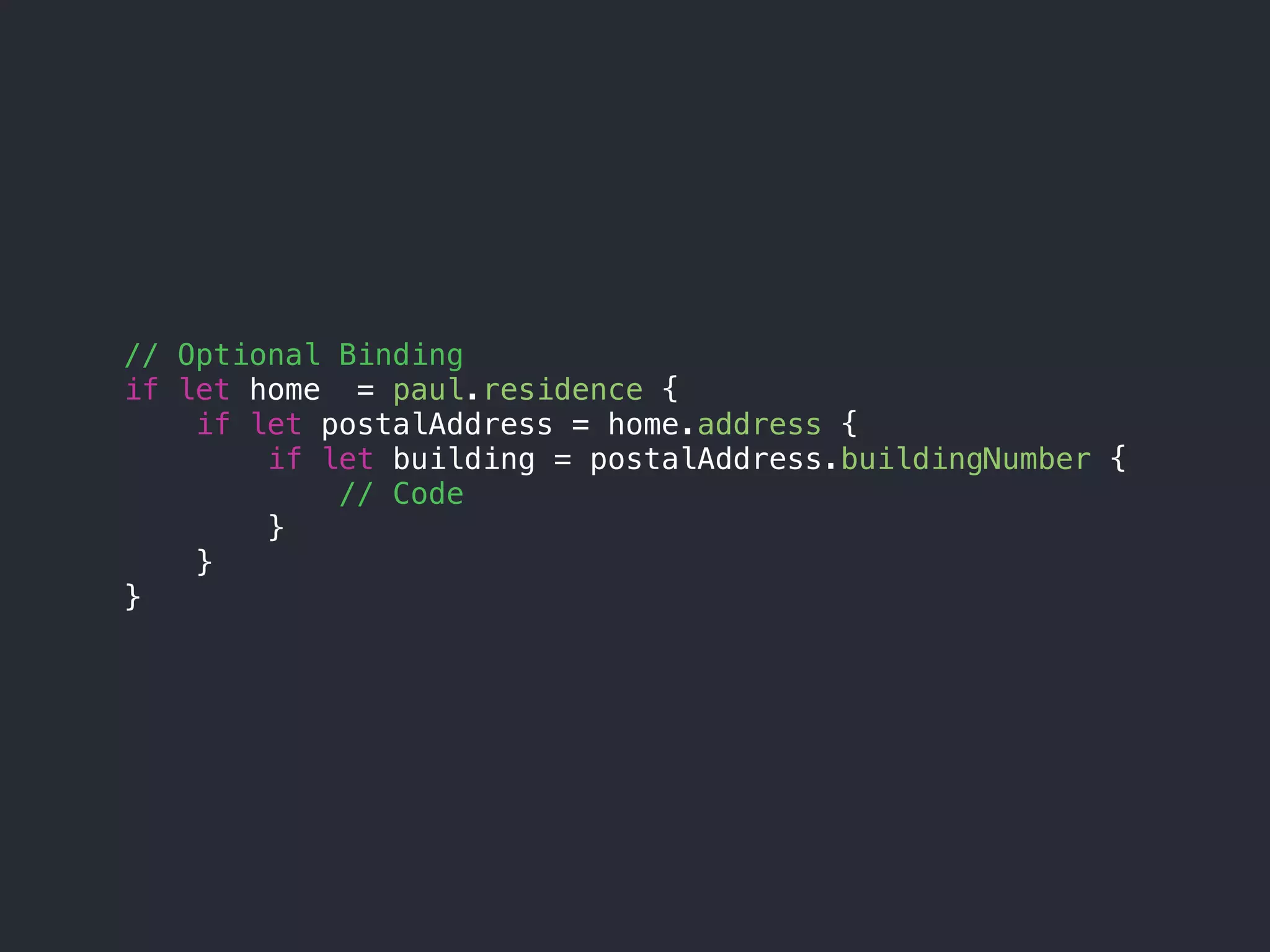 // Optional Binding
if let home = paul.residence {
if let postalAddress = home.address {
if let building = postalAddress.buildingNumber {
// Code
}
}
}
 