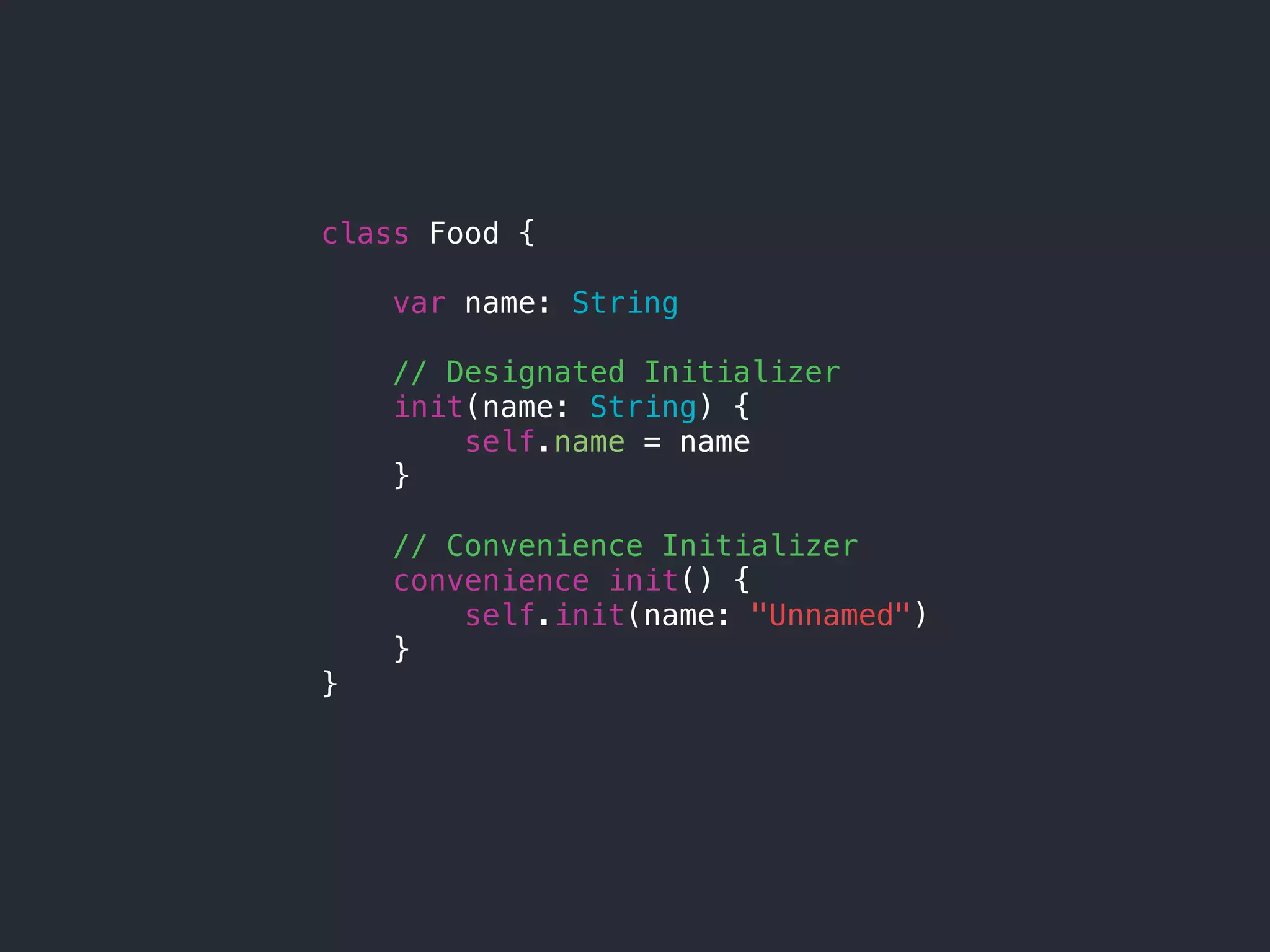 class Food {
var name: String
// Designated Initializer
init(name: String) {
self.name = name
}
// Convenience Initializer
convenience init() {
self.init(name: "Unnamed")
}
}
 