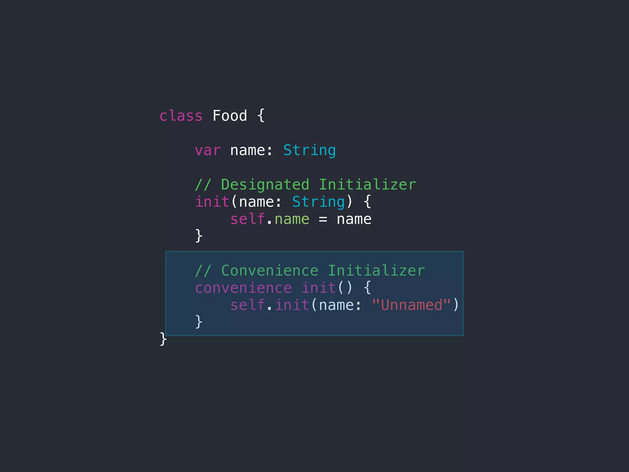 class Food {
var name: String
// Designated Initializer
init(name: String) {
self.name = name
}
// Convenience Initializer
convenience init() {
self.init(name: "Unnamed")
}
}
 