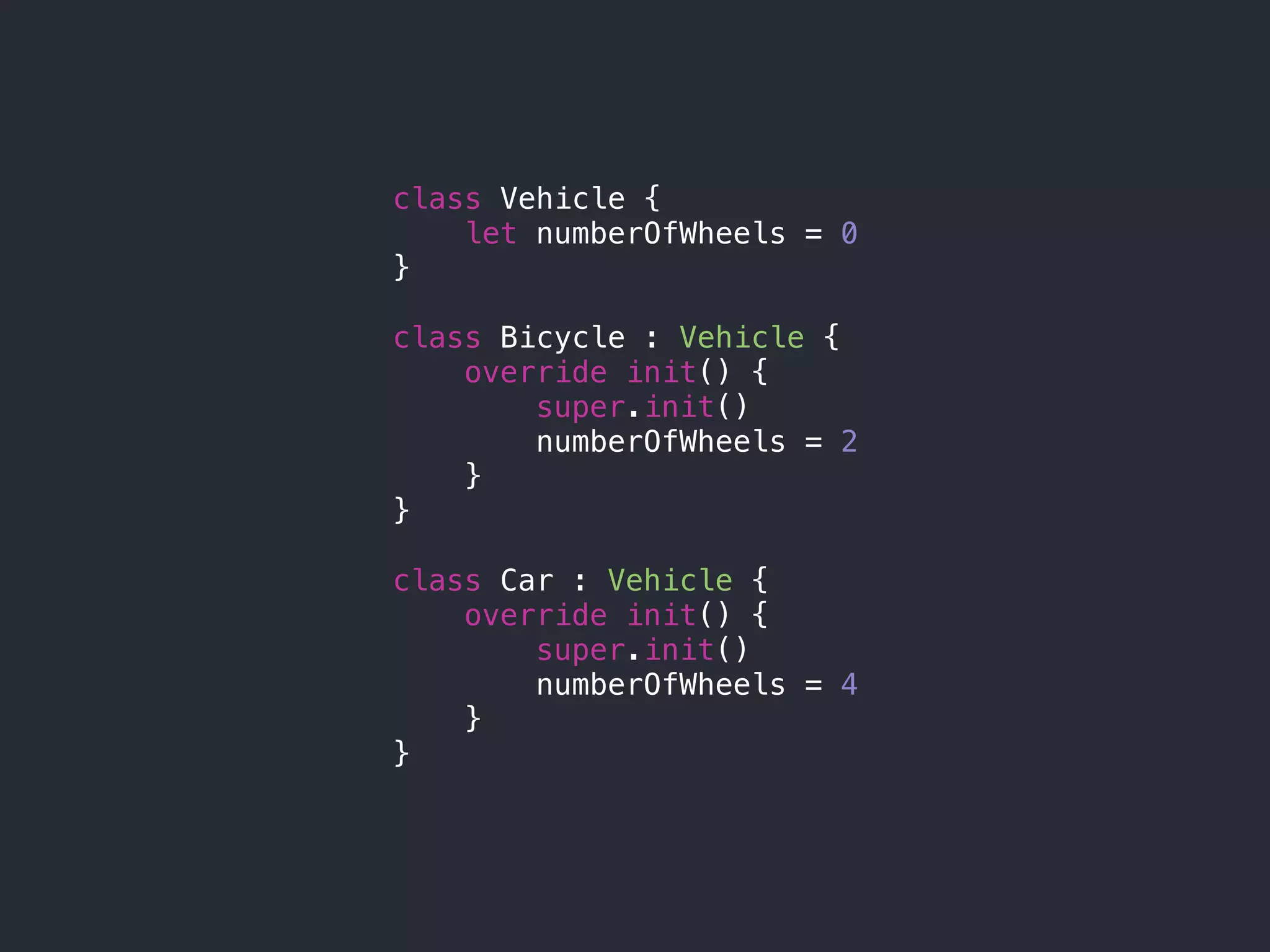 class Vehicle {
let numberOfWheels = 0
}
class Bicycle : Vehicle {
override init() {
super.init()
numberOfWheels = 2
}
}
class Car : Vehicle {
override init() {
super.init()
numberOfWheels = 4
}
}
 