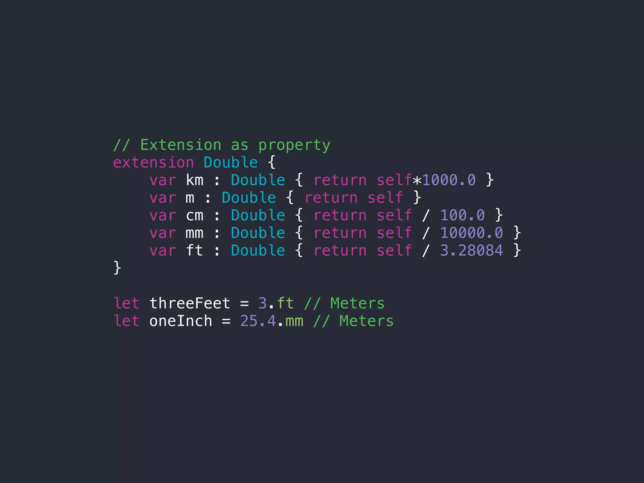 // Extension as property
extension Double {
var km : Double { return self*1000.0 }
var m : Double { return self }
var cm : Double { return self / 100.0 }
var mm : Double { return self / 10000.0 }
var ft : Double { return self / 3.28084 }
}
let threeFeet = 3.ft // Meters
let oneInch = 25.4.mm // Meters
 