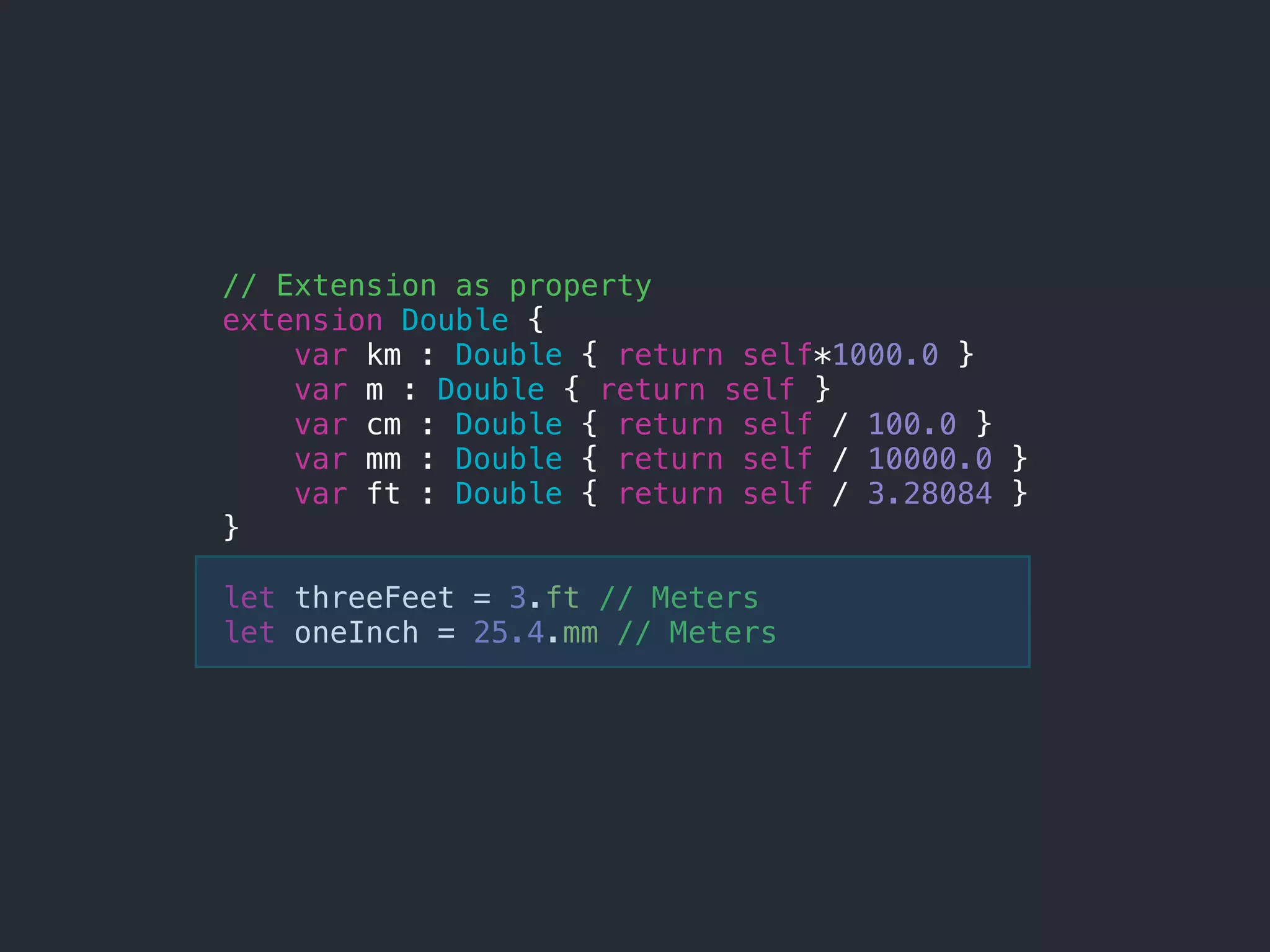 // Extension as property
extension Double {
var km : Double { return self*1000.0 }
var m : Double { return self }
var cm : Double { return self / 100.0 }
var mm : Double { return self / 10000.0 }
var ft : Double { return self / 3.28084 }
}
let threeFeet = 3.ft // Meters
let oneInch = 25.4.mm // Meters
 