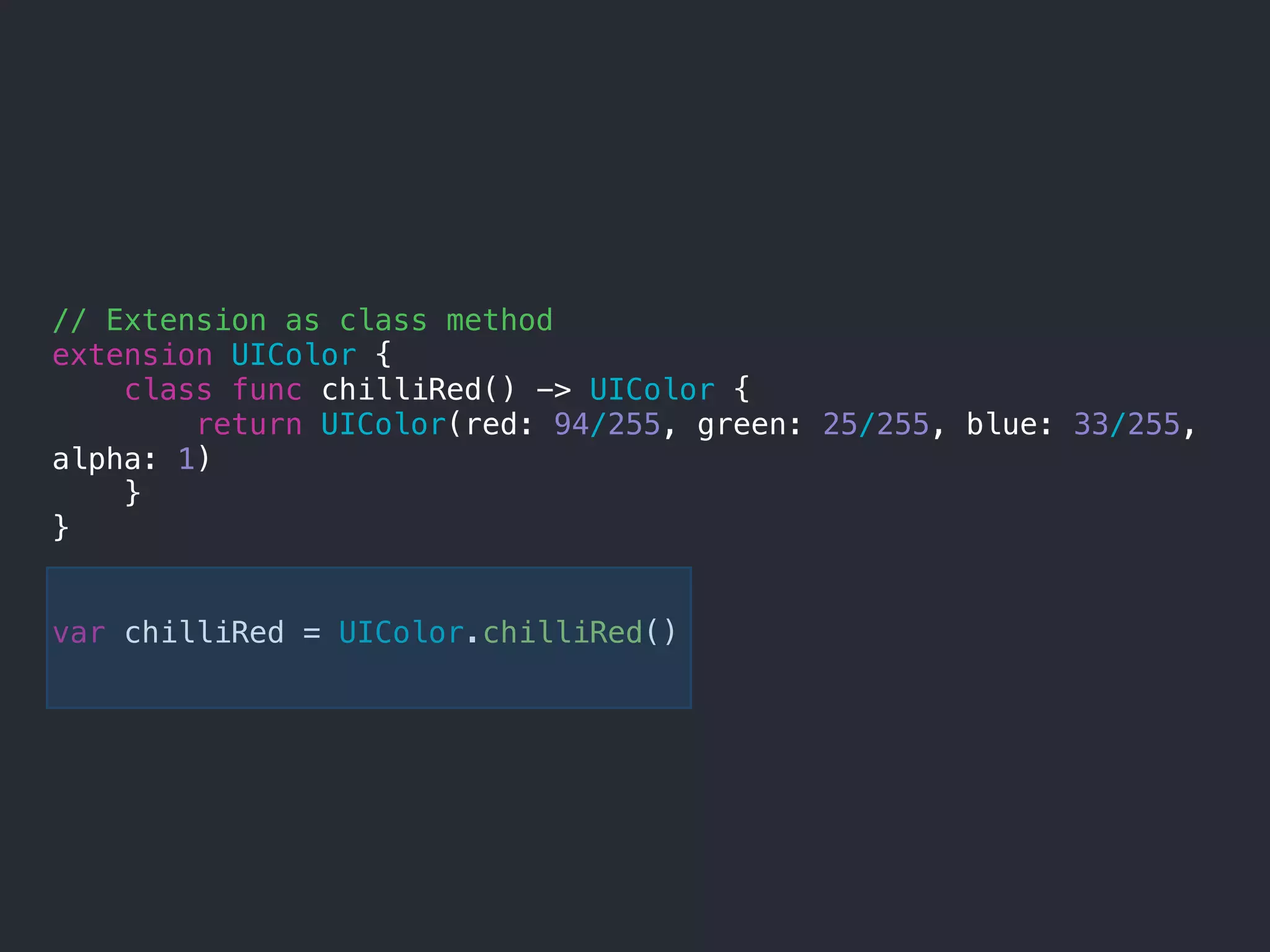 // Extension as class method
extension UIColor {
class func chilliRed() -> UIColor {
return UIColor(red: 94/255, green: 25/255, blue: 33/255,
alpha: 1)
}
}
var chilliRed = UIColor.chilliRed()
 