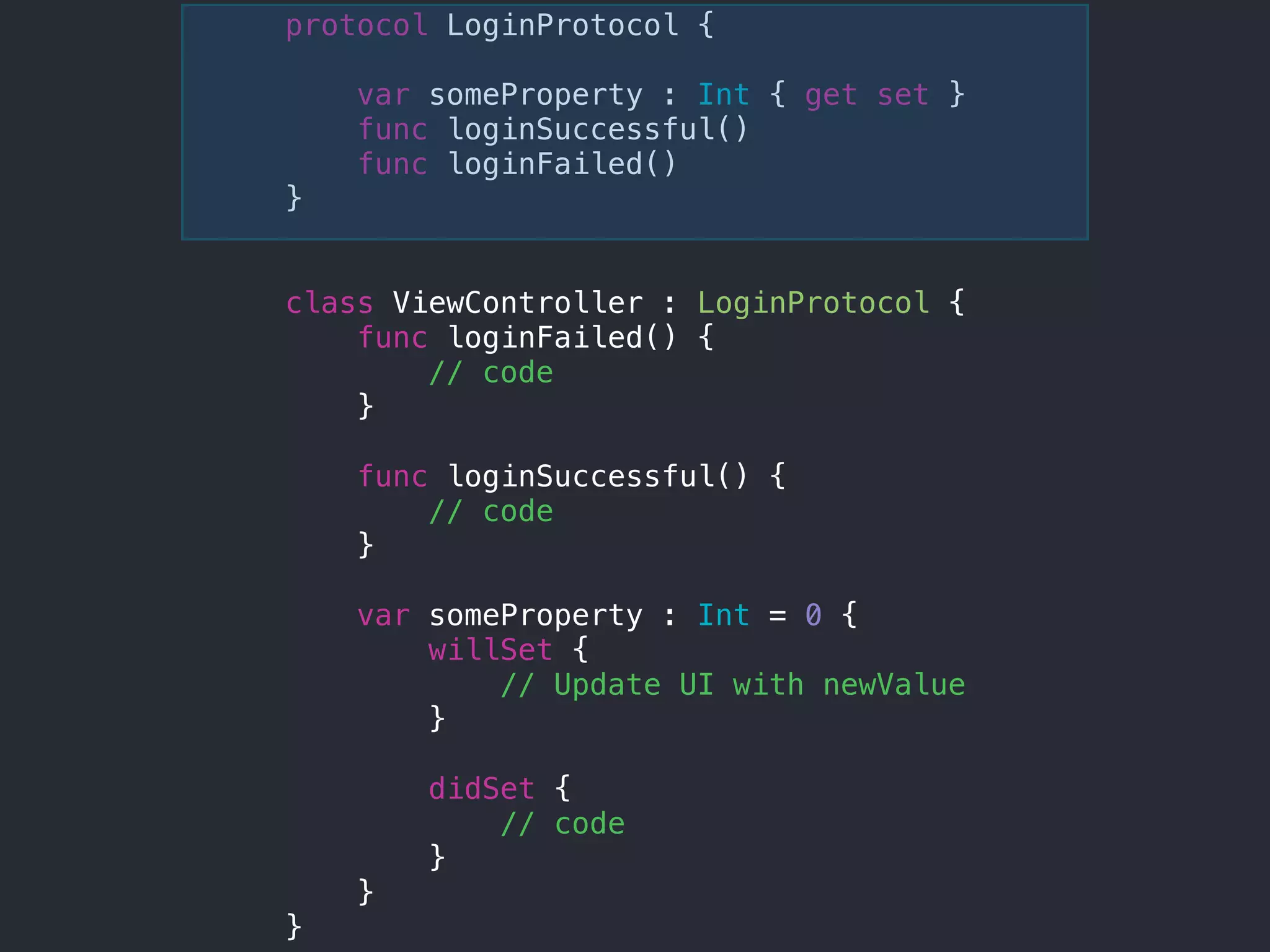 protocol LoginProtocol {
var someProperty : Int { get set }
func loginSuccessful()
func loginFailed()
}
class ViewController : LoginProtocol {
func loginFailed() {
// code
}
func loginSuccessful() {
// code
}
var someProperty : Int = 0 {
willSet {
// Update UI with newValue
}
didSet {
// code
}
}
}
 