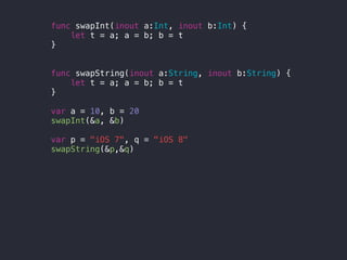 func swapInt(inout a:Int, inout b:Int) {
let t = a; a = b; b = t
}
func swapString(inout a:String, inout b:String) {
let t = a; a = b; b = t
}
var a = 10, b = 20
swapInt(&a, &b)
var p = "iOS 7", q = "iOS 8"
swapString(&p,&q)
 