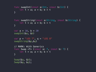 func swapInt(inout a:Int, inout b:Int) {
let t = a; a = b; b = t
}
func swapString(inout a:String, inout b:String) {
let t = a; a = b; b = t
}
var a = 10, b = 20
swapInt(&a, &b)
var p = "iOS 7", q = "iOS 8"
swapString(&p,&q)
// MARK: With Generics
func Swap <T> (inout a: T, inout b: T) {
let t = a; a = b; b = t
}
Swap(&a, &b);
Swap(&p, &q);
 