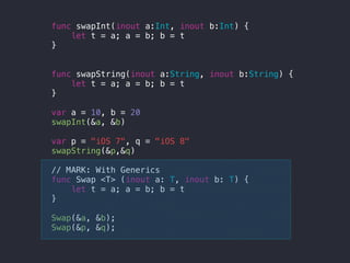 func swapInt(inout a:Int, inout b:Int) {
let t = a; a = b; b = t
}
func swapString(inout a:String, inout b:String) {
let t = a; a = b; b = t
}
var a = 10, b = 20
swapInt(&a, &b)
var p = "iOS 7", q = "iOS 8"
swapString(&p,&q)
// MARK: With Generics
func Swap <T> (inout a: T, inout b: T) {
let t = a; a = b; b = t
}
Swap(&a, &b);
Swap(&p, &q);
 