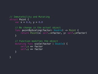 // Immutatbility and Mutating
struct Point {
var x = 0.0, y = 0.0
// No change in the actual object
func pointByScaling(factor: Double) -> Point {
return Point(x: self.x*factor, y: self.y*factor)
}
// Function modifies the object
mutating func scale(factor : Double) {
self.x *= factor
self.y *= factor
}
}
 