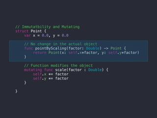 // Immutatbility and Mutating
struct Point {
var x = 0.0, y = 0.0
// No change in the actual object
func pointByScaling(factor: Double) -> Point {
return Point(x: self.x*factor, y: self.y*factor)
}
// Function modifies the object
mutating func scale(factor : Double) {
self.x *= factor
self.y *= factor
}
}
 